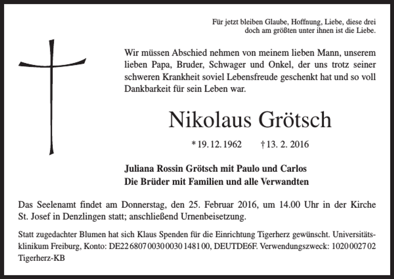 <p>Für jetzt bleiben Glaube, Hoffnung, Liebe, diese drei<br />doch am größten unter ihnen ist die Liebe.</p><p>Wir müssen Abschied nehmen von meinem lieben Mann, unserem<br />lieben Papa, Bruder, Schwager und Onkel, der uns trotz seiner<br />schweren Krankheit soviel Lebensfreude geschenkt hat und so voll<br />Dankbarkeit für sein Leben war.</p><p>Nikolaus Grötsch<br />* 19. 12. 1962 † 13. 2. 2016<br />Juliana Rossin Grötsch mit Paulo und Carlos<br />Die Brüder mit Familien und alle Verwandten<br />Das Seelenamt findet am Donnerstag, den 25. Februar 2016, um 14.00 Uhr in der Kirche<br />St. Josef in Denzlingen statt; anschließend Urnenbeisetzung.<br />Statt zugedachter Blumen hat sich Klaus Spenden für die Einrichtung Tigerherz gewünscht. Universitätsklinikum Freiburg, Konto: DE22 6807 1481 00, DEUTDE6F. Verwendungszweck: 102027 02<br />Tigerherz-KB</p>