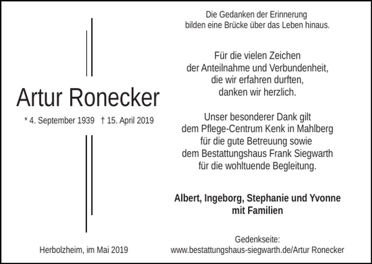 <p>Die Gedanken der Erinnerung<br />bilden eine Brücke über das Leben hinaus.</p><p>Artur Ronecker<br />* 4. September 1939 † 15. April 2019</p><p>Für die vielen Zeichen<br />der Anteilnahme und Verbundenheit,<br />die wir erfahren durften,<br />danken wir herzlich.<br />Unser besonderer Dank gilt<br />dem Pflege-Centrum Kenk in Mahlberg<br />für die gute Betreuung sowie<br />dem Bestattungshaus Frank Siegwarth<br />für die wohltuende Begleitung.<br />Albert, Ingeborg, Stephanie und Yvonne<br />mit Familien</p><p>Herbolzheim, im Mai 2019</p><p>Gedenkseite:<br />www.bestattungshaus-siegwarth.de/Artur Ronecker</p>