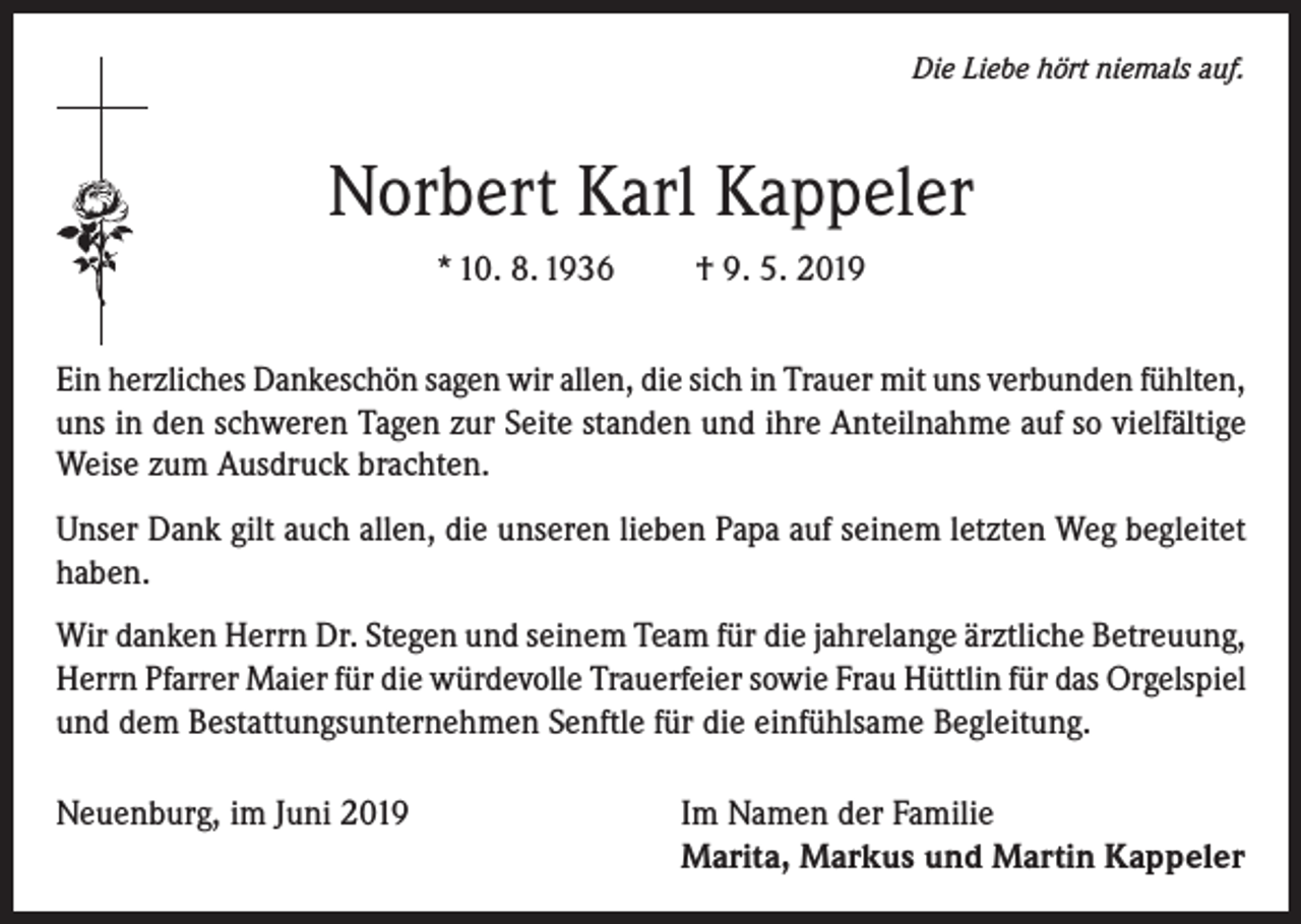 <p>Die Liebe hört niemals auf.</p><p>Norbert Karl Kappeler<br />* 10. 8. 1936</p><p>† 9. 5. 2019</p><p>Ein herzliches Dankeschön sagen wir allen, die sich in Trauer mit uns verbunden fühlten,<br />uns in den schweren Tagen zur Seite standen und ihre Anteilnahme auf so vielfältige<br />Weise zum Ausdruck brachten.<br />Unser Dank gilt auch allen, die unseren lieben Papa auf seinem letzten Weg begleitet<br />haben.<br />Wir danken Herrn Dr. Stegen und seinem Team für die jahrelange ärztliche Betreuung,<br />Herrn Pfarrer Maier für die würdevolle Trauerfeier sowie Frau Hüttlin für das Orgelspiel<br />und dem Bestattungsunternehmen Senftle für die einfühlsame Begleitung.<br />Neuenburg, im Juni 2019 Im Namen der Familie<br />Marita, Markus und Martin Kappeler</p>