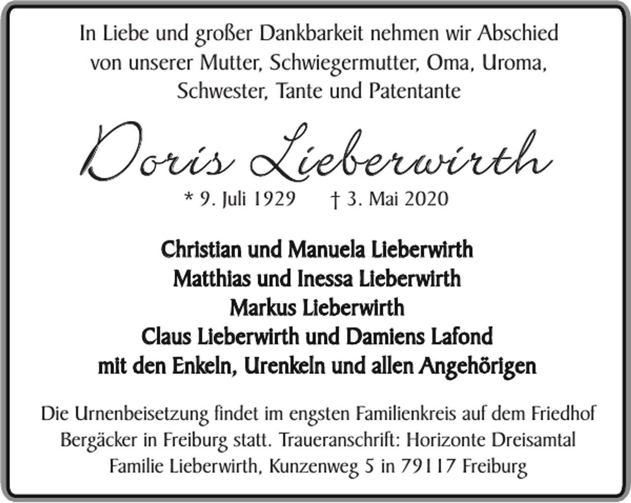 <p>In Liebe und großer Dankbarkeit nehmen wir Abschied<br />von unserer Mutter, Schwiegermutter, Oma, Uroma,<br />Schwester, Tante und Patentante</p><p>Doris Lieberwirth<br />* 9. Juli 1929</p><p>† 3. Mai 2020</p><p>Christian und Manuela Lieberwirth<br />Matthias und Inessa Lieberwirth<br />Markus Lieberwirth<br />Claus Lieberwirth und Damiens Lafond<br />mit den Enkeln, Urenkeln und allen Angehörigen<br />Die Urnenbeisetzung findet im engsten Familienkreis auf dem Friedhof<br />Bergäcker in Freiburg statt. Traueranschrift: Horizonte Dreisamtal<br />Familie Lieberwirth, Kunzenweg 5 in 79117 Freiburg</p>
