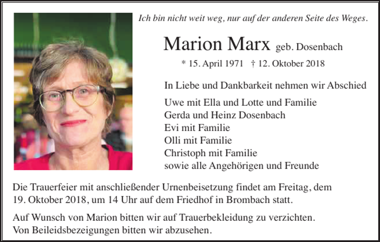 <p>Ich bin nicht weit weg, nur auf der anderen Seite des Weges.</p><p>Marion Marx geb. Dosenbach<br />* 15. April 1971 † 12. Oktober 2018</p><p>In Liebe und Dankbarkeit nehmen wir Abschied<br />Uwe mit Ella und Lotte und Familie<br />Gerda und Heinz Dosenbach<br />Evi mit Familie<br />Olli mit Familie<br />Christoph mit Familie<br />sowie alle Angehörigen und Freunde<br />Die Trauerfeier mit anschließender Urnenbeisetzung findet am Freitag, dem<br />19. Oktober 2018, um 14 Uhr auf dem Friedhof in Brombach statt.<br />Auf Wunsch von Marion bitten wir auf Trauerbekleidung zu verzichten.<br />Von Beileidsbezeigungen bitten wir abzusehen.</p>