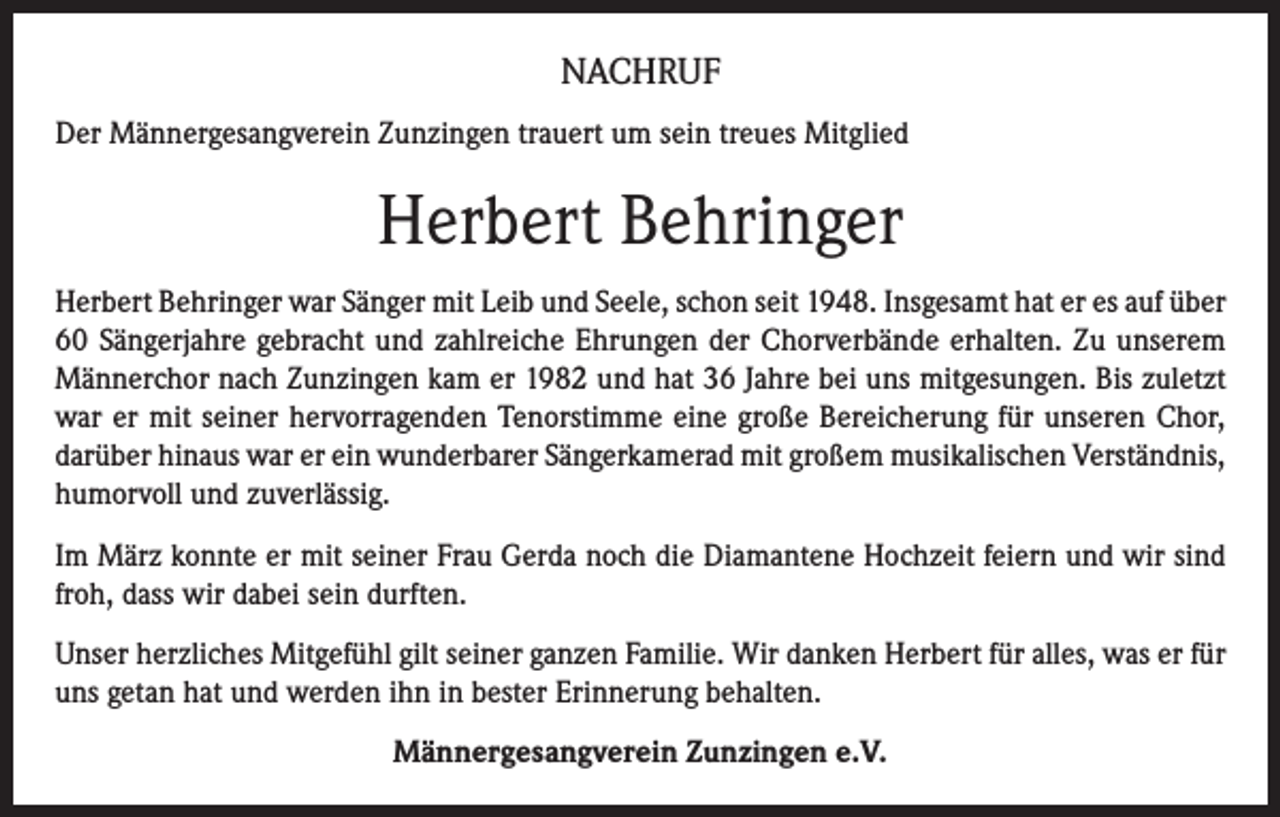 <p>NACHRUF<br />Der Männergesangverein Zunzingen trauert um sein treues Mitglied</p><p>Herbert Behringer<br />Herbert Behringer war Sänger mit Leib und Seele, schon seit 1948. Insgesamt hat er es auf über<br />60 Sängerjahre gebracht und zahlreiche Ehrungen der Chorverbände erhalten. Zu unserem<br />Männerchor nach Zunzingen kam er 1982 und hat 36 Jahre bei uns mitgesungen. Bis zuletzt<br />war er mit seiner hervorragenden Tenorstimme eine große Bereicherung für unseren Chor,<br />darüber hinaus war er ein wunderbarer Sängerkamerad mit großem musikalischen Verständnis,<br />humorvoll und zuverlässig.<br />Im März konnte er mit seiner Frau Gerda noch die Diamantene Hochzeit feiern und wir sind<br />froh, dass wir dabei sein durften.<br />Unser herzliches Mitgefühl gilt seiner ganzen Familie. Wir danken Herbert für alles, was er für<br />uns getan hat und werden ihn in bester Erinnerung behalten.<br />Männergesangverein Zunzingen e.V.</p>