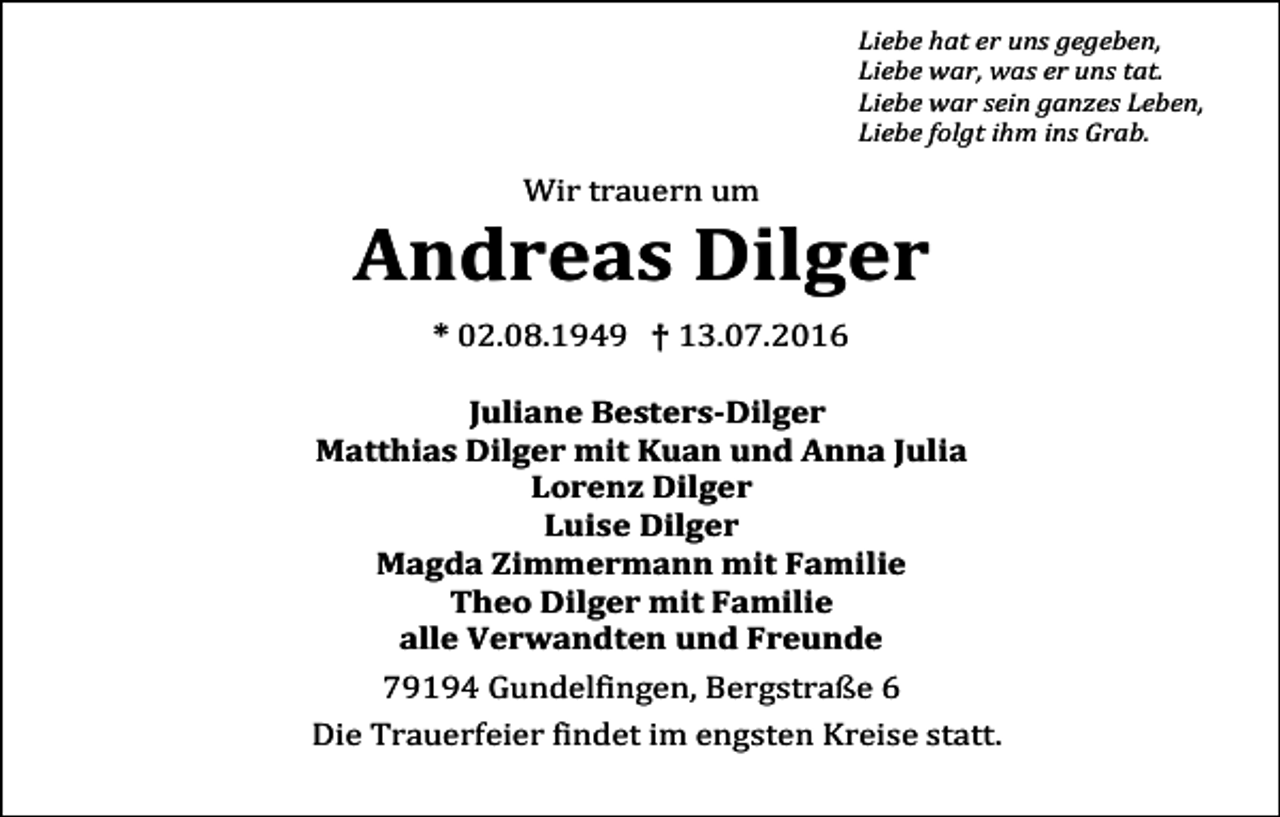 <p>Liebe hat er uns gegeben,<br />Liebe war, was er uns tat.<br />Liebe war sein ganzes Leben,<br />Liebe folgt ihm ins Grab.</p><p>Wir trauern um</p><p>Andreas Dilger<br />* 02.08.1949 † 13.07.2016<br />Juliane Besters-Dilger<br />Matthias Dilger mit Kuan und Anna Julia<br />Lorenz Dilger<br />Luise Dilger<br />Magda Zimmermann mit Familie<br />Theo Dilger mit Familie<br />alle Verwandten und Freunde<br />79194 Gundelfingen, Bergstraße 6<br />Die Trauerfeier findet im engsten Kreise statt.</p>
