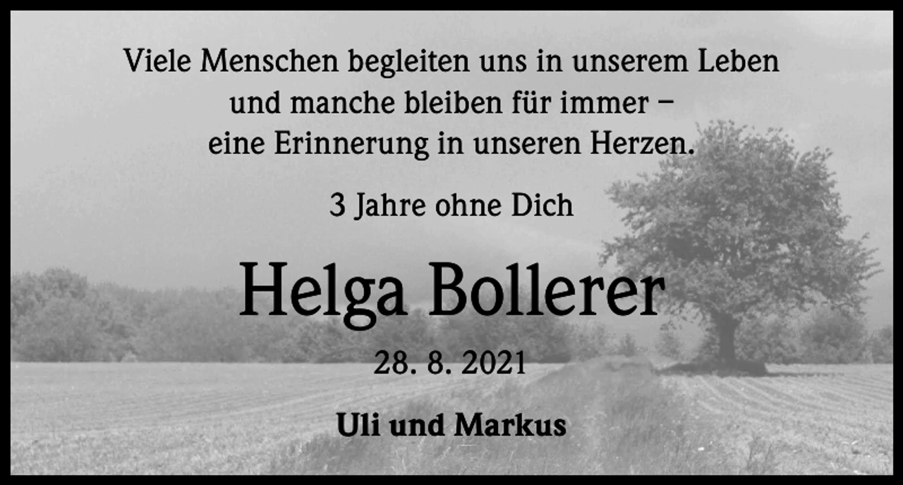 <p>Viele Menschen begleiten uns in unserem Leben<br />und manche bleiben für immer –<br />eine Erinnerung in unseren Herzen.<br />3 Jahre ohne Dich</p><p>Helga Bollerer<br />28. 8. 2021<br />Uli und Markus</p>