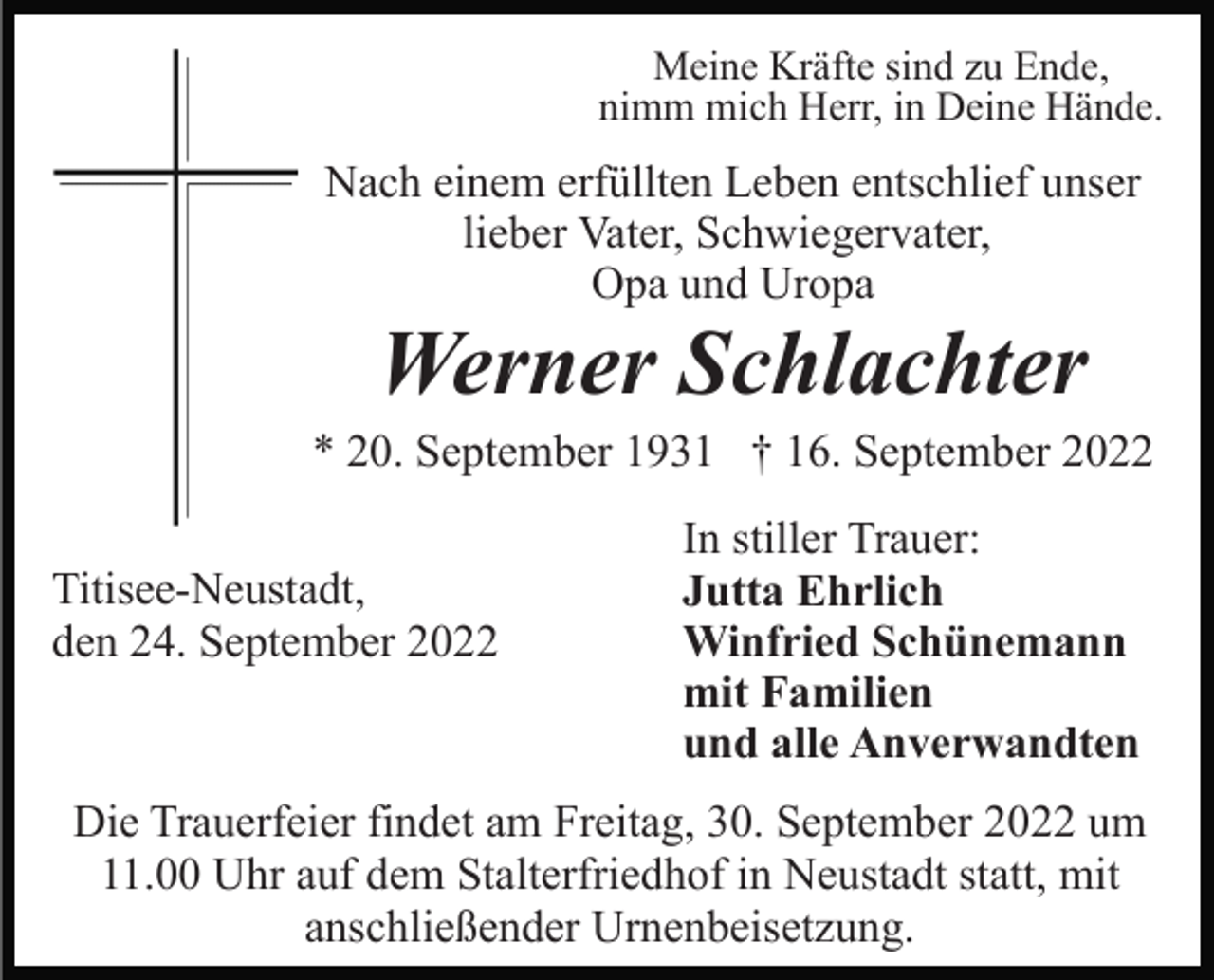 <p>Meine Kräfte sind zu Ende,<br />nimm mich Herr, in Deine Hände.</p><p>Nach einem erfüllten Leben entschlief unser<br />lieber Vater, Schwiegervater,<br />Opa und Uropa</p><p>Werner Schlachter<br />* 20. September 1931 † 16. September 2022<br />Titisee-Neustadt,<br />den 24. September 2022</p><p>In stiller Trauer:<br />Jutta Ehrlich<br />Winfried Schünemann<br />mit Familien<br />und alle Anverwandten</p><p>Die Trauerfeier findet am Freitag, 30. September 2022 um<br />11.00 Uhr auf dem Stalterfriedhof in Neustadt statt, mit<br />anschließender Urnenbeisetzung.</p>