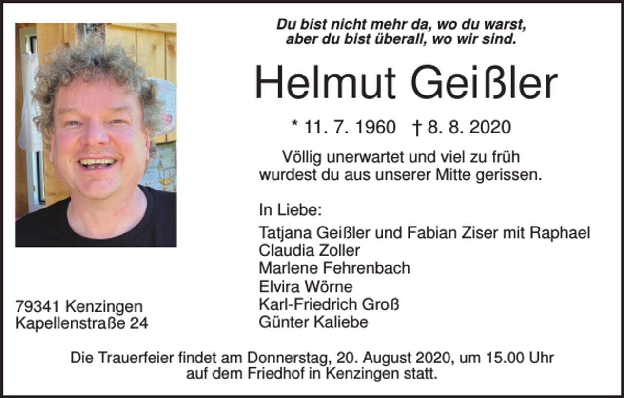 <p>Du bist nicht mehr da, wo du warst,<br />aber du bist überall, wo wir sind.</p><p>Helmut Geißler<br />* 11. 7. 1960 † 8. 8. 2020<br />Völlig unerwartet und viel zu früh<br />wurdest du aus unserer Mitte gerissen.</p><p>79341 Kenzingen<br />Kapellenstraße 24</p><p>In Liebe:<br />Tatjana Geißler und Fabian Ziser mit Raphael<br />Claudia Zoller<br />Marlene Fehrenbach<br />Elvira Wörne<br />Karl-Friedrich Groß<br />Günter Kaliebe</p><p>Die Trauerfeier findet am Donnerstag, 20. August 2020, um 15.00 Uhr<br />auf dem Friedhof in Kenzingen statt.</p>