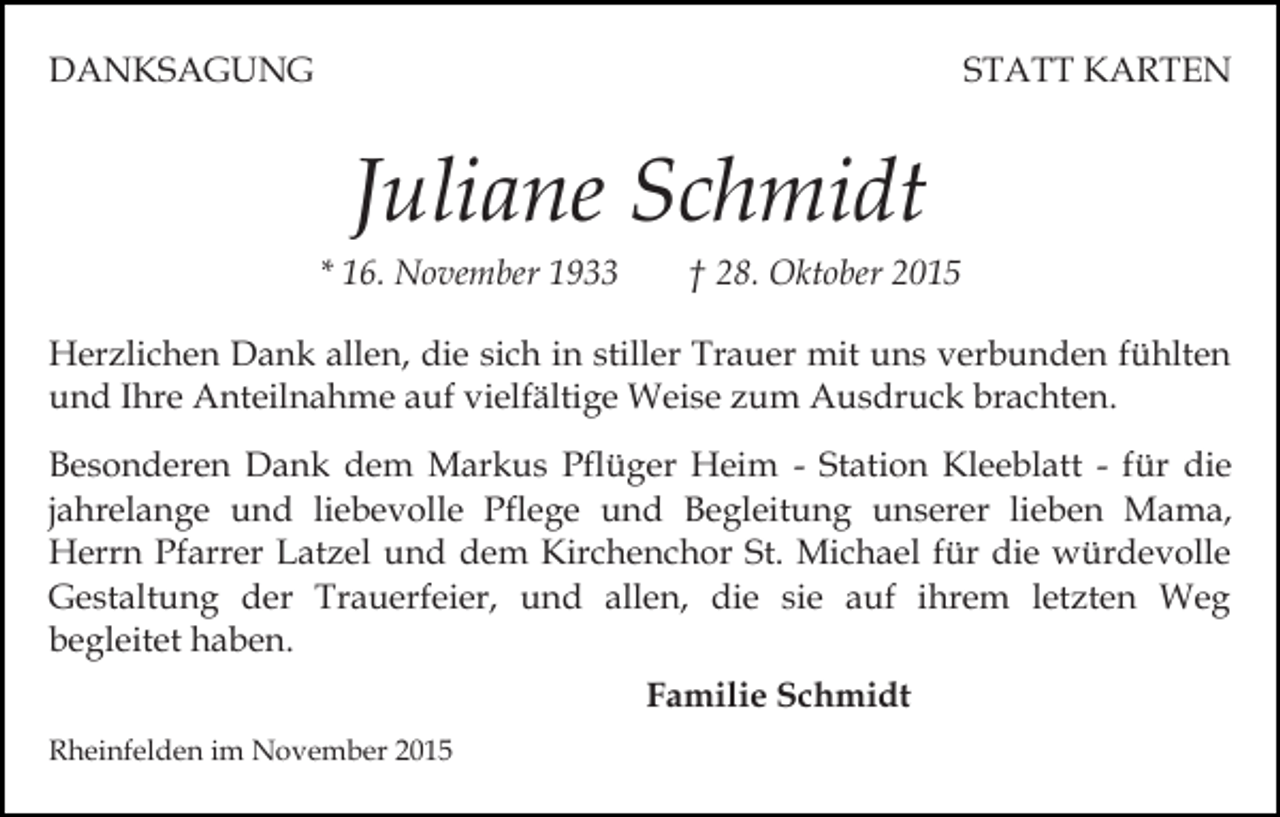 <p>DANKSAGUNG</p><p>STATT KARTEN</p><p>Juliane Schmidt<br />* 16. November 1933</p><p>† 28. Oktober 2015</p><p>Herzlichen Dank allen, die sich in stiller Trauer mit uns verbunden fühlten<br />und Ihre Anteilnahme auf vielfältige Weise zum Ausdruck brachten.<br />Besonderen Dank dem Markus Pflüger Heim - Station Kleeblatt - für die<br />jahrelange und liebevolle Pflege und Begleitung unserer lieben Mama,<br />Herrn Pfarrer Latzel und dem Kirchenchor St. Michael für die würdevolle<br />Gestaltung der Trauerfeier, und allen, die sie auf ihrem letzten Weg<br />begleitet haben.<br />Familie Schmidt<br />Rheinfelden im November 2015</p>