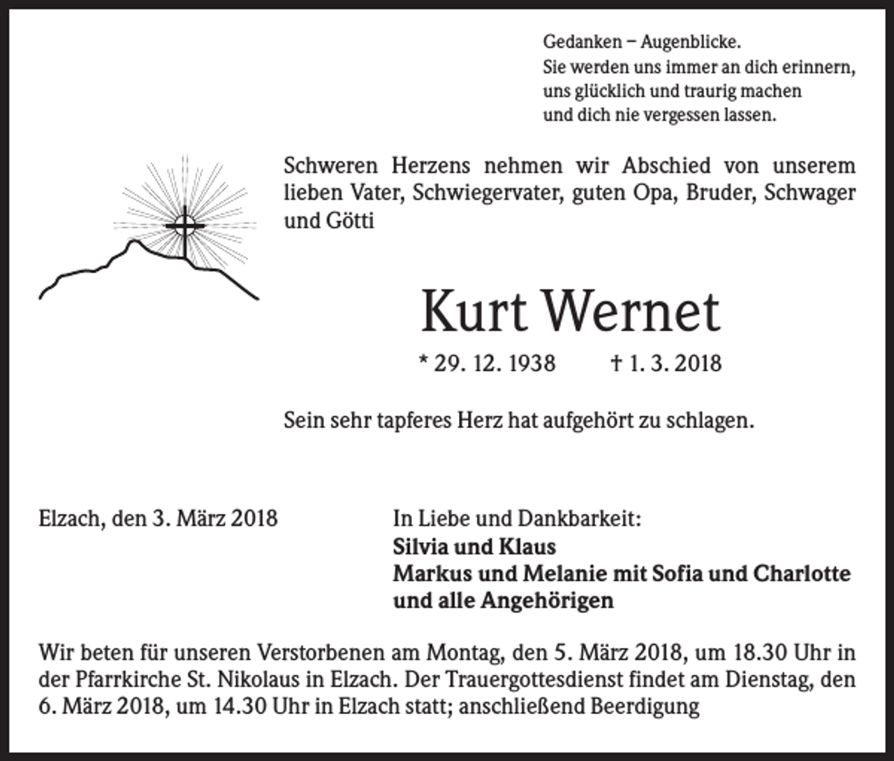 <p>Gedanken – Augenblicke.<br />Sie werden uns immer an dich erinnern,<br />uns glücklich und traurig machen<br />und dich nie vergessen lassen.</p><p>Schweren Herzens nehmen wir Abschied von unserem<br />lieben Vater, Schwiegervater, guten Opa, Bruder, Schwager<br />und Götti</p><p>Kurt Wernet<br />* 29. 12. 1938</p><p>† 1. 3. 2018</p><p>Sein sehr tapferes Herz hat aufgehört zu schlagen.</p><p>Elzach, den 3. März 2018</p><p>In Liebe und Dankbarkeit:<br />Silvia und Klaus<br />Markus und Melanie mit Sofia und Charlotte<br />und alle Angehörigen</p><p>Wir beten für unseren Verstorbenen am Montag, den 5. März 2018, um 18.30 Uhr in<br />der Pfarrkirche St. Nikolaus in Elzach. Der Trauergottesdienst findet am Dienstag, den<br />6. März 2018, um 14.30 Uhr in Elzach statt; anschließend Beerdigung</p>