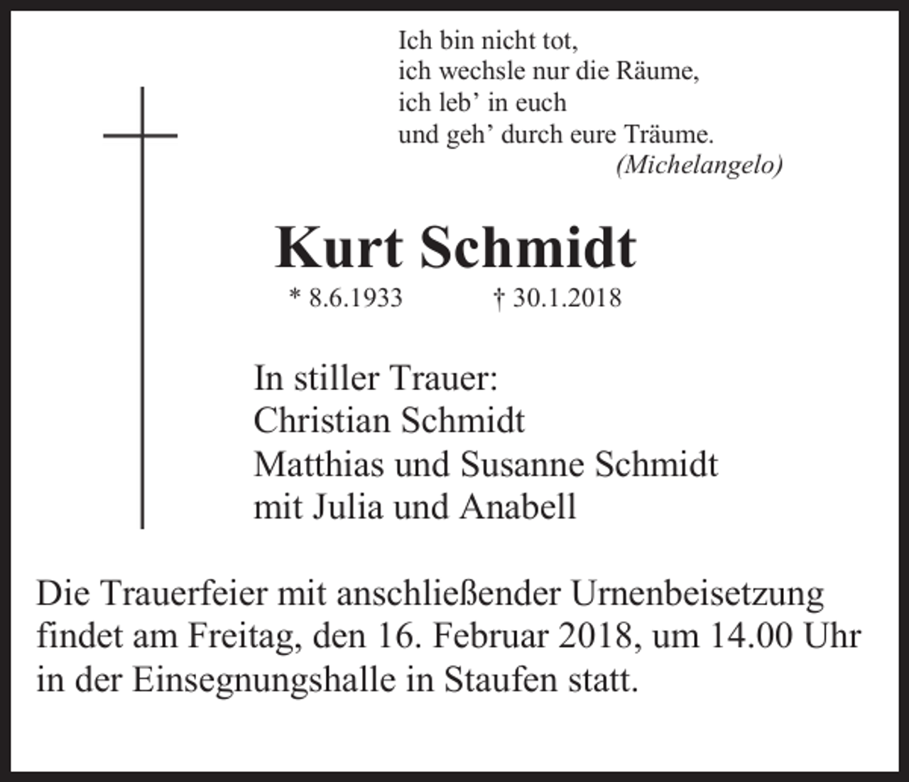 <p>Ich bin nicht tot,<br />ich wechsle nur die Räume,<br />ich leb’ in euch<br />und geh’ durch eure Träume.<br />(Michelangelo)</p><p>Kurt Schmidt<br />* 8.6.1933</p><p>† 30.1.2018</p><p>In stiller Trauer:<br />Christian Schmidt<br />Matthias und Susanne Schmidt<br />mit Julia und Anabell<br />Die Trauerfeier mit anschließender Urnenbeisetzung<br />findet am Freitag, den 16. Februar 2018, um 14.00 Uhr<br />in der Einsegnungshalle in Staufen statt.</p>