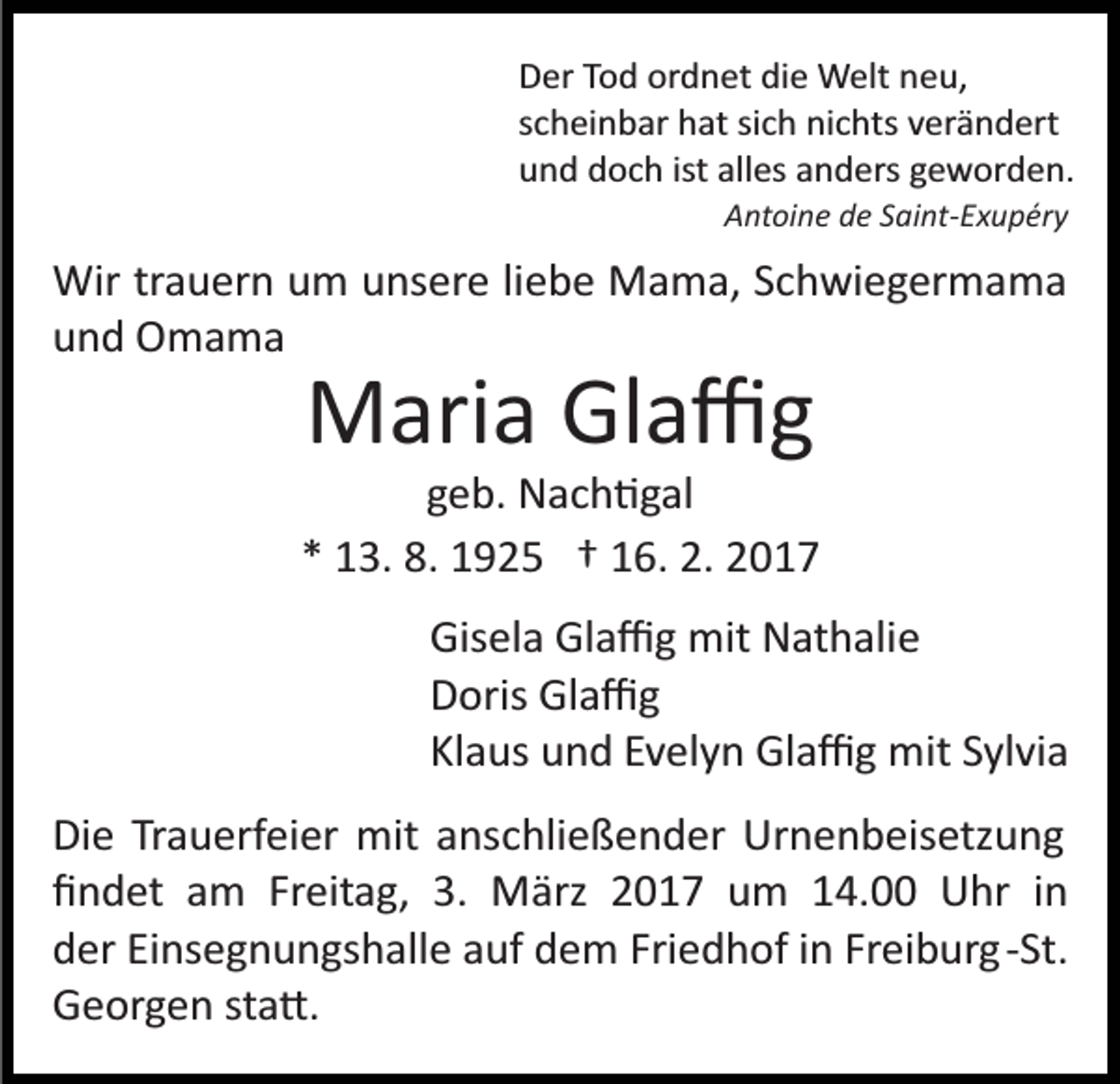 <p>Der Tod ordnet die Welt neu,<br />scheinbar hat sich nichts verändert<br />und doch ist alles anders geworden.<br />Antoine de Saint-Exupéry</p><p>Wir trauern um unsere liebe Mama, Schwiegermama<br />und Omama</p><p>Maria Glaﬃg<br />geb. Nach�gal<br />* 13. 8. 1925 † 16. 2. 2017<br />Gisela Glaﬃg mit Nathalie<br />Doris Glaﬃg<br />Klaus und Evelyn Glaﬃg mit Sylvia<br />Die Trauerfeier mit anschließender Urnenbeisetzung<br />ﬁndet am Freitag, 3. März 2017 um 14.00 Uhr in<br />der Einsegnungshalle auf dem Friedhof in Freiburg ­St.<br />Georgen sta�.</p>