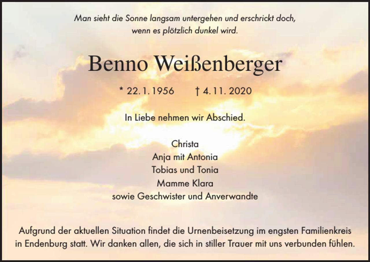 <p>Man sieht die Sonne langsam untergehen und erschrickt doch,<br />wenn es plötzlich dunkel wird.</p><p>Benno Weißenberger<br />* 22. 1. 1956 † 4. 11. 2020<br />In Liebe nehmen wir Abschied.<br />Christa<br />Anja mit Antonia<br />Tobias und Tonia<br />Mamme Klara<br />sowie Geschwister und Anverwandte<br />Aufgrund der aktuellen Situation findet die Urnenbeisetzung im engsten Familienkreis<br />in Endenburg statt. Wir danken allen, die sich in stiller Trauer mit uns verbunden fühlen.</p>