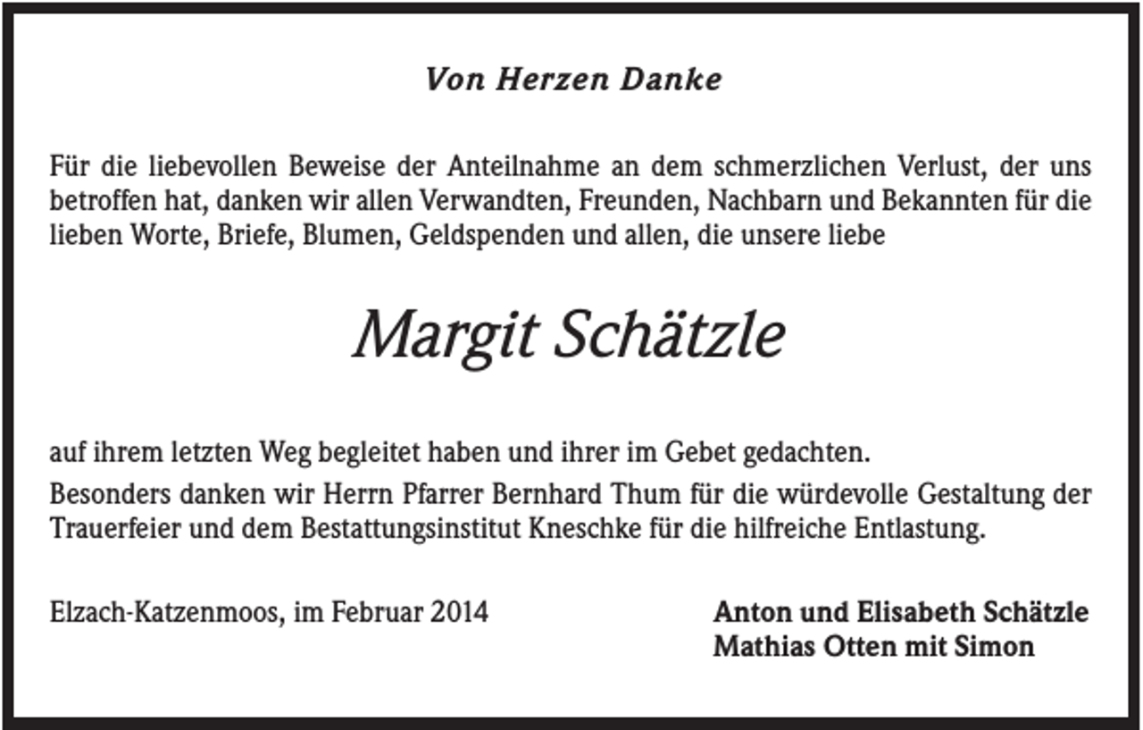 <p>Von Herzen Danke<br />Für die liebevollen Beweise der Anteilnahme an dem schmerzlichen Verlust, der uns<br />betroffen hat, danken wir allen Verwandten, Freunden, Nachbarn und Bekannten für die<br />lieben Worte, Briefe, Blumen, Geldspenden und allen, die unsere liebe</p><p>Margit Schätzle<br />auf ihrem letzten Weg begleitet haben und ihrer im Gebet gedachten.<br />Besonders danken wir Herrn Pfarrer Bernhard Thum für die würdevolle Gestaltung der<br />Trauerfeier und dem Bestattungsinstitut Kneschke für die hilfreiche Entlastung.<br />Elzach-Katzenmoos, im Februar 2014</p><p>Anton und Elisabeth Schätzle<br />Mathias Otten mit Simon</p>