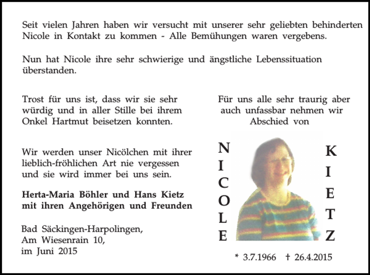 <p>Seit vielen Jahren haben wir versucht mit unserer sehr geliebten behinderten<br />Nicole in Kontakt zu kommen - Alle Bemühungen waren vergebens.<br />Nun hat Nicole ihre sehr schwierige und ängstliche Lebenssituation<br />überstanden.<br />Trost für uns ist, dass wir sie sehr<br />würdig und in aller Stille bei ihrem<br />Onkel Hartmut beisetzen konnten.<br />Wir werden unser Nicölchen mit ihrer<br />lieblich-fröhlichen Art nie vergessen<br />und sie wird immer bei uns sein.<br />Herta-Maria Böhler und Hans Kietz<br />mit ihren Angehörigen und Freunden<br />Bad Säckingen-Harpolingen,<br />Am Wiesenrain 10,<br />im Juni 2015</p><p>Für uns alle sehr traurig aber<br />auch unfassbar nehmen wir<br />Abschied von</p><p>N<br />I<br />C<br />O<br />L<br />E</p><p>K<br />I<br />E<br />T<br />Z<br />* 3.7.1966</p><p>† 26.4.2015</p>