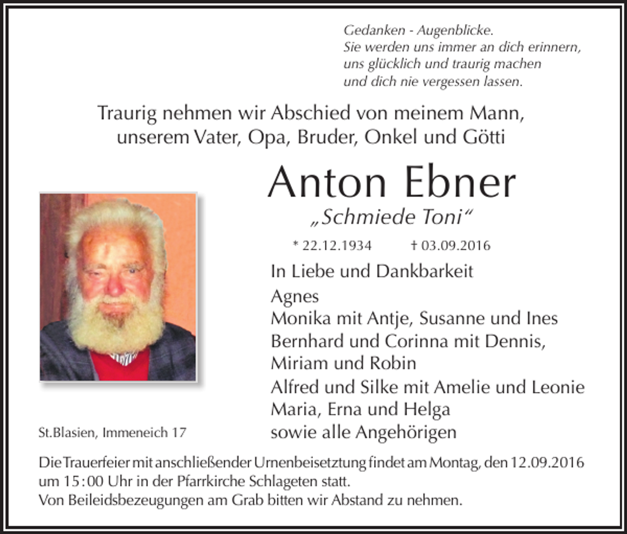 <p>Gedanken - Augenblicke.<br />Sie werden uns immer an dich erinnern,<br />uns glücklich und traurig machen<br />und dich nie vergessen lassen.</p><p>Traurig nehmen wir Abschied von meinem Mann,<br />unserem Vater, Opa, Bruder, Onkel und Götti</p><p>Anton Ebner<br />„Schmiede Toni“</p><p>* 22.12.1934</p><p>St.Blasien, Immeneich 17</p><p>† 03.09.2016</p><p>In Liebe und Dankbarkeit<br />Agnes<br />Monika mit Antje, Susanne und Ines<br />Bernhard und Corinna mit Dennis,<br />Miriam und Robin<br />Alfred und Silke mit Amelie und Leonie<br />Maria, Erna und Helga<br />sowie alle Angehörigen</p><p>Die Trauerfeier mit anschließender Urnenbeisetztung findet am Montag, den 12.09.2016<br />um 15 : 00 Uhr in der Pfarrkirche Schlageten statt.<br />Von Beileidsbezeugungen am Grab bitten wir Abstand zu nehmen.</p>