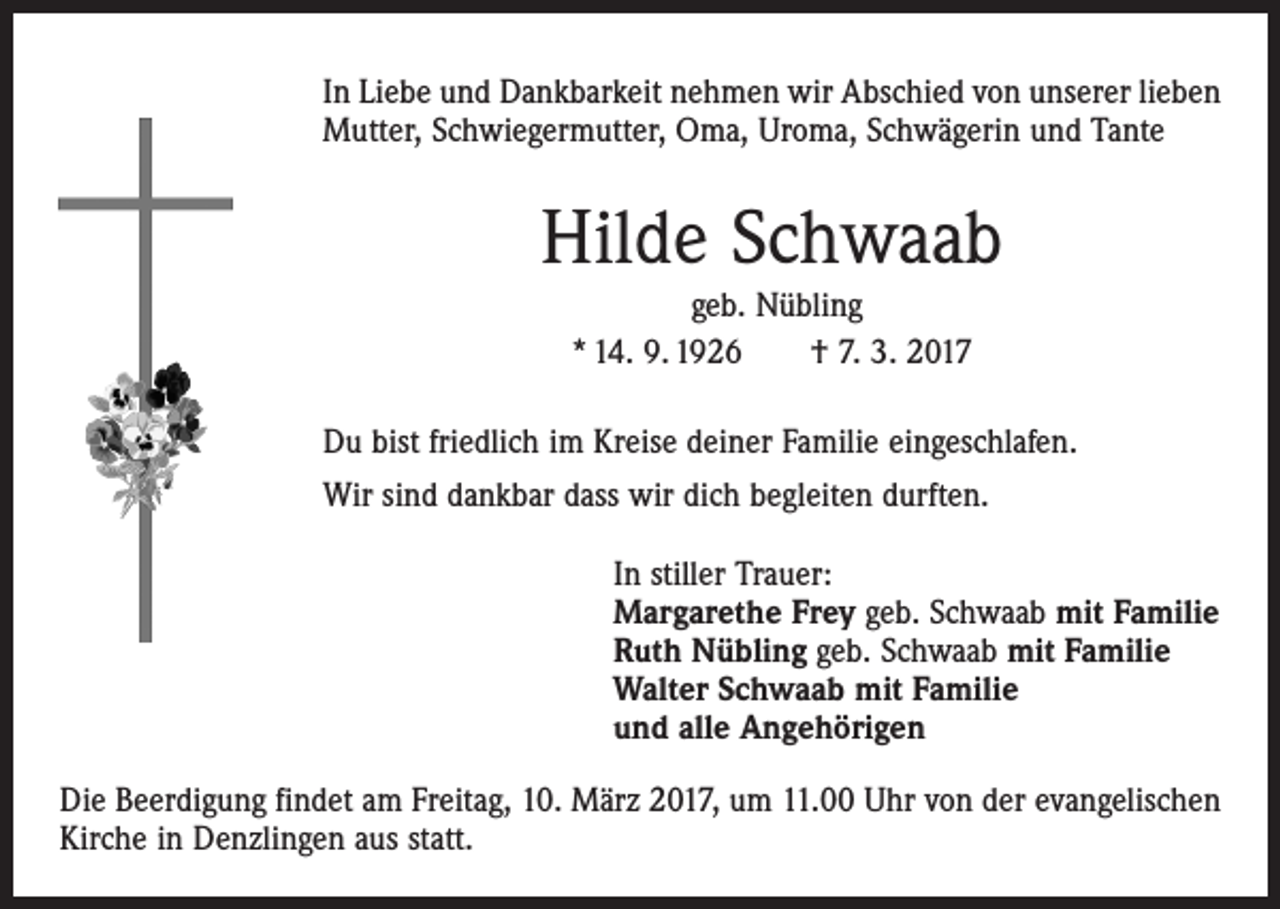 <p>In Liebe und Dankbarkeit nehmen wir Abschied von unserer lieben<br />Mutter, Schwiegermutter, Oma, Uroma, Schwägerin und Tante</p><p>Hilde Schwaab<br />geb. Nübling<br />* 14. 9. 1926 † 7. 3. 2017<br />Du bist friedlich im Kreise deiner Familie eingeschlafen.<br />Wir sind dankbar dass wir dich begleiten durften.<br />In stiller Trauer:<br />Margarethe Frey geb. Schwaab mit Familie<br />Ruth Nübling geb. Schwaab mit Familie<br />Walter Schwaab mit Familie<br />und alle Angehörigen<br />Die Beerdigung findet am Freitag, 10. März 2017, um 11.00 Uhr von der evangelischen<br />Kirche in Denzlingen aus statt.</p>
