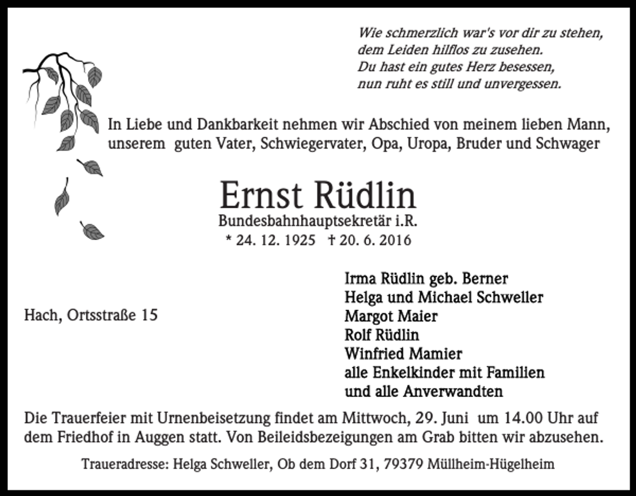 <p>Wie schmerzlich war's vor dir zu stehen,<br />dem Leiden hilflos zu zusehen.<br />Du hast ein gutes Herz besessen,<br />nun ruht es still und unvergessen.</p><p>In Liebe und Dankbarkeit nehmen wir Abschied von meinem lieben Mann,<br />unserem guten Vater, Schwiegervater, Opa, Uropa, Bruder und Schwager</p><p>Ernst Rüdlin</p><p>Bundesbahnhauptsekretär i.R.<br />* 24. 12. 1925 † 20. 6. 2016</p><p>Hach, Ortsstraße 15</p><p>Die Trauerfeier mit Urnenbeisetzung findet am Mittwoch, 29. Juni um 14.00 Uhr auf<br />dem Friedhof in Auggen statt. Von Beileidsbezeigungen am Grab bitten wir abzusehen.<br />Traueradresse: Helga Schweller, Ob dem Dorf 31, 79379 Müllheim-Hügelheim</p>