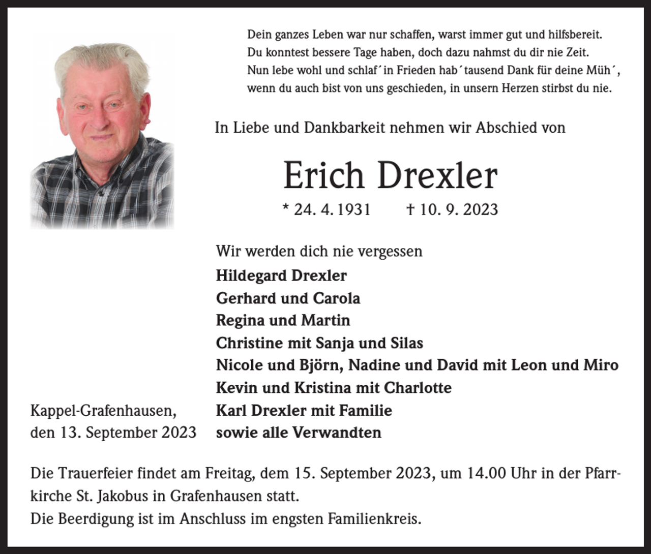 <p>Dein ganzes Leben war nur schaffen, warst immer gut und hilfsbereit.<br />Du konntest bessere Tage haben, doch dazu nahmst du dir nie Zeit.<br />Nun lebe wohl und schlaf´in Frieden hab´tausend Dank für deine Müh´,<br />wenn du auch bist von uns geschieden, in unsern Herzen stirbst du nie.</p><p>In Liebe und Dankbarkeit nehmen wir Abschied von</p><p>Erich Drexler<br />* 24. 4. 1931 † 10. 9. 2023</p><p>Kappel-Grafenhausen,<br />den 13. September 2023</p><p>Wir werden dich nie vergessen<br />Hildegard Drexler<br />Gerhard und Carola<br />Regina und Martin<br />Christine mit Sanja und Silas<br />Nicole und Björn, Nadine und David mit Leon und Miro<br />Kevin und Kristina mit Charlotte<br />Karl Drexler mit Familie<br />sowie alle Verwandten</p><p>Die Trauerfeier findet am Freitag, dem 15. September 2023, um 14.00 Uhr in der Pfarrkirche St. Jakobus in Grafenhausen statt.<br />Die Beerdigung ist im Anschluss im engsten Familienkreis.</p>