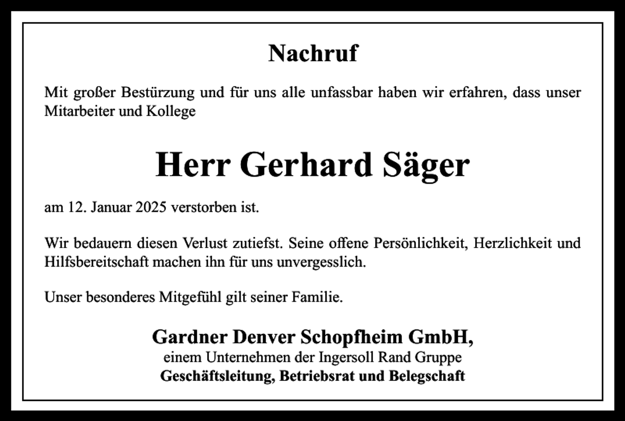 <p>Nachruf<br />Mit großer Bestürzung und für uns alle unfassbar haben wir erfahren, dass unser<br />Mitarbeiter und Kollege</p><p>Herr Gerhard Säger<br />am 12. Januar 2025 verstorben ist.<br />Wir bedauern diesen Verlust zutiefst. Seine offene Persönlichkeit, Herzlichkeit und<br />Hilfsbereitschaft machen ihn für uns unvergesslich.<br />Unser besonderes Mitgefühl gilt seiner Familie.</p><p>Gardner Denver Schopfheim GmbH,<br />einem Unternehmen der Ingersoll Rand Gruppe<br />Geschäftsleitung, Betriebsrat und Belegschaft</p>