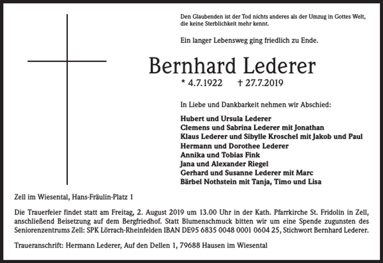 <p>Den Glaubenden ist der Tod nichts anderes als der Umzug in Gottes Welt,<br />die keine Sterblichkeit mehr kennt.</p><p>Ein langer Lebensweg ging friedlich zu Ende.</p><p>Bernhard Lederer<br />* 4.7.1922</p><p>† 27.7.2019</p><p>In Liebe und Dankbarkeit nehmen wir Abschied:<br />Hubert und Ursula Lederer<br />Clemens und Sabrina Lederer mit Jonathan<br />Klaus Lederer und Sibylle Kroschel mit Jakob und Paul<br />Hermann und Dorothee Lederer<br />Annika und Tobias Fink<br />Jana und Alexander Riegel<br />Gerhard und Susanne Lederer mit Marc<br />Bärbel Nothstein mit Tanja, Timo und Lisa<br />Zell im Wiesental, Hans-Fräulin-Platz 1<br />Die Trauerfeier findet statt am Freitag, 2. August 2019 um 13.00 Uhr in der Kath. Pfarrkirche St. Fridolin in Zell,<br />­anschließend Beisetzung auf dem Bergfriedhof. Statt Blumenschmuck bitten wir um eine Spende zugunsten des<br />­Seniorenzentrums Zell: SPK Lörrach-Rheinfelden IBAN DE95 6835 0048 0001 0604 25, Stichwort Bernhard Lederer.<br />Traueranschrift: Hermann Lederer, Auf den Dellen 1, 79688 Hausen im Wiesental</p>