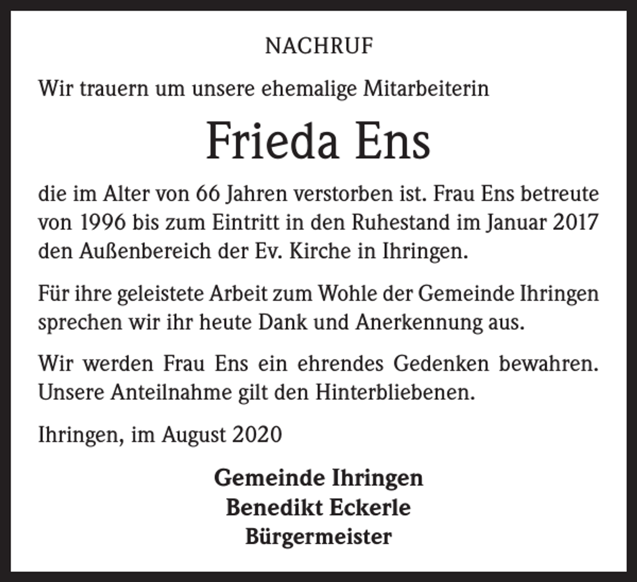 <p>NACHRUF<br />Wir trauern um unsere ehemalige Mitarbeiterin</p><p>Frieda Ens<br />die im Alter von 66 Jahren verstorben ist. Frau Ens betreute<br />von 1996 bis zum Eintritt in den Ruhestand im Januar 2017<br />den Außenbereich der Ev. Kirche in Ihringen.<br />Für ihre geleistete Arbeit zum Wohle der Gemeinde Ihringen<br />sprechen wir ihr heute Dank und Anerkennung aus.<br />Wir werden Frau Ens ein ehrendes Gedenken bewahren.<br />Unsere Anteilnahme gilt den Hinterbliebenen.<br />Ihringen, im August 2020</p><p>Gemeinde Ihringen<br />Benedikt Eckerle<br />Bürgermeister</p>