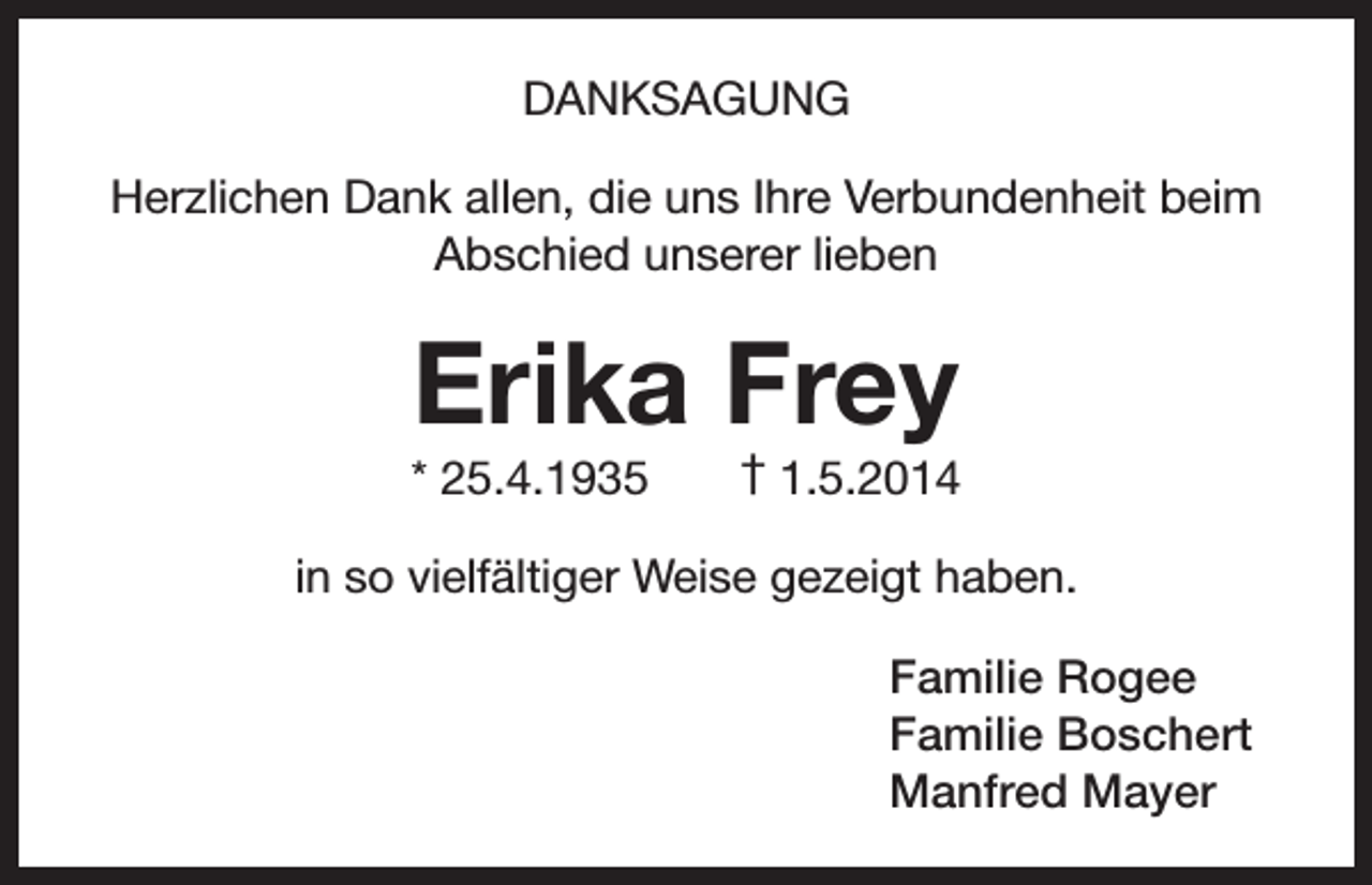 <p>DANKSAGUNG<br />Herzlichen Dank allen, die uns Ihre Verbundenheit beim<br />Abschied unserer lieben</p><p>Erika Frey<br />* 25.4.1935</p><p>† 1.5.2014</p><p>in so vielfältiger Weise gezeigt haben.<br />Familie Rogee<br />Familie Boschert<br />Manfred Mayer</p>