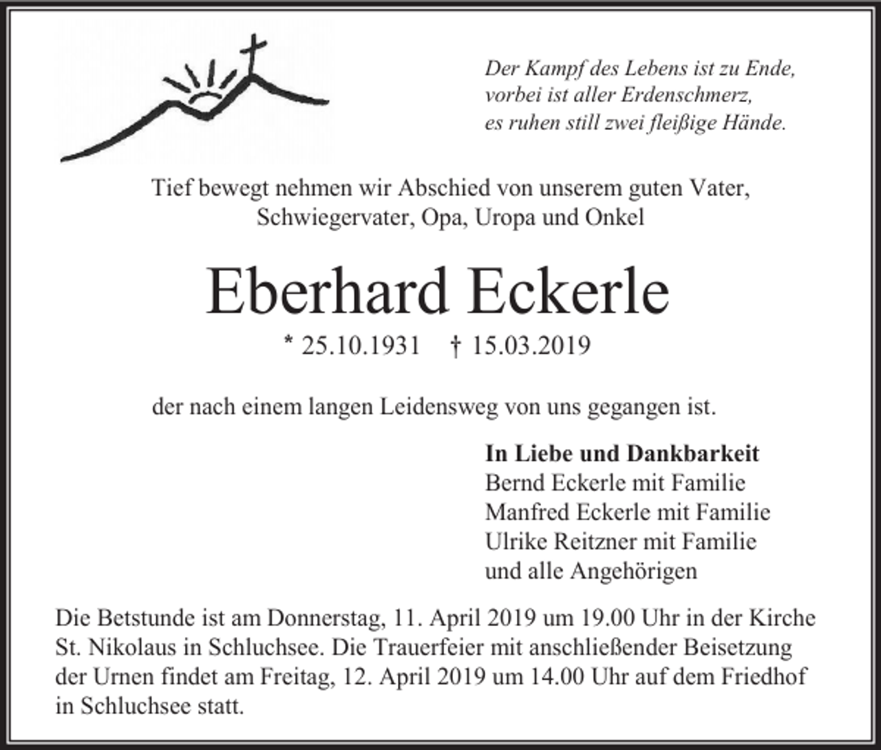 <p>Der Kampf des Lebens ist zu Ende,<br />vorbei ist aller Erdenschmerz,<br />es ruhen still zwei fleißige Hände.</p><p>Tief bewegt nehmen wir Abschied von unserem guten Vater,<br />Schwiegervater, Opa, Uropa und Onkel</p><p>Eberhard Eckerle<br />* 25.10.1931 † 15.03.2019<br />der nach einem langen Leidensweg von uns gegangen ist.<br />In Liebe und Dankbarkeit<br />Bernd Eckerle mit Familie<br />Manfred Eckerle mit Familie<br />Ulrike Reitzner mit Familie<br />und alle Angehörigen<br />Die Betstunde ist am Donnerstag, 11. April 2019 um 19.00 Uhr in der Kirche<br />St. Nikolaus in Schluchsee. Die Trauerfeier mit anschließender Beisetzung<br />der Urnen findet am Freitag, 12. April 2019 um 14.00 Uhr auf dem Friedhof<br />in Schluchsee statt.</p>