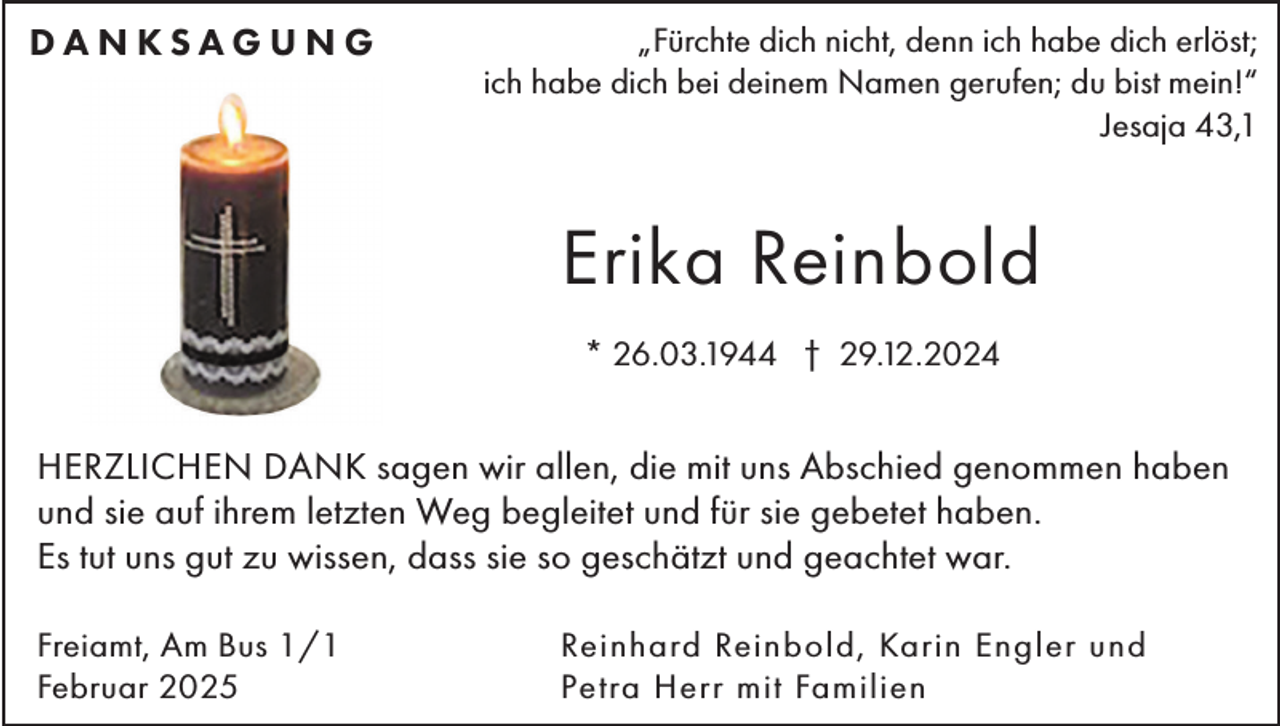 <p>DANKSAGUNG</p><p>„Fürchte dich nicht, denn ich habe dich erlöst;<br />ich habe dich bei deinem Namen gerufen; du bist mein!“<br />Jesaja 43,1</p><p>Erika Reinbold<br />* 26.03.1944 † 29.12.2024</p><p>HERZLICHEN DANK sagen wir allen, die mit uns Abschied genommen haben<br />und sie auf ihrem letzten Weg begleitet und für sie gebetet haben.<br />Es tut uns gut zu wissen, dass sie so geschätzt und geachtet war.<br />Freiamt, Am Bus 1/1<br />Februar 2025</p><p>Reinhard Reinbold, Karin Engler und<br />Petra Herr mit Familien</p>