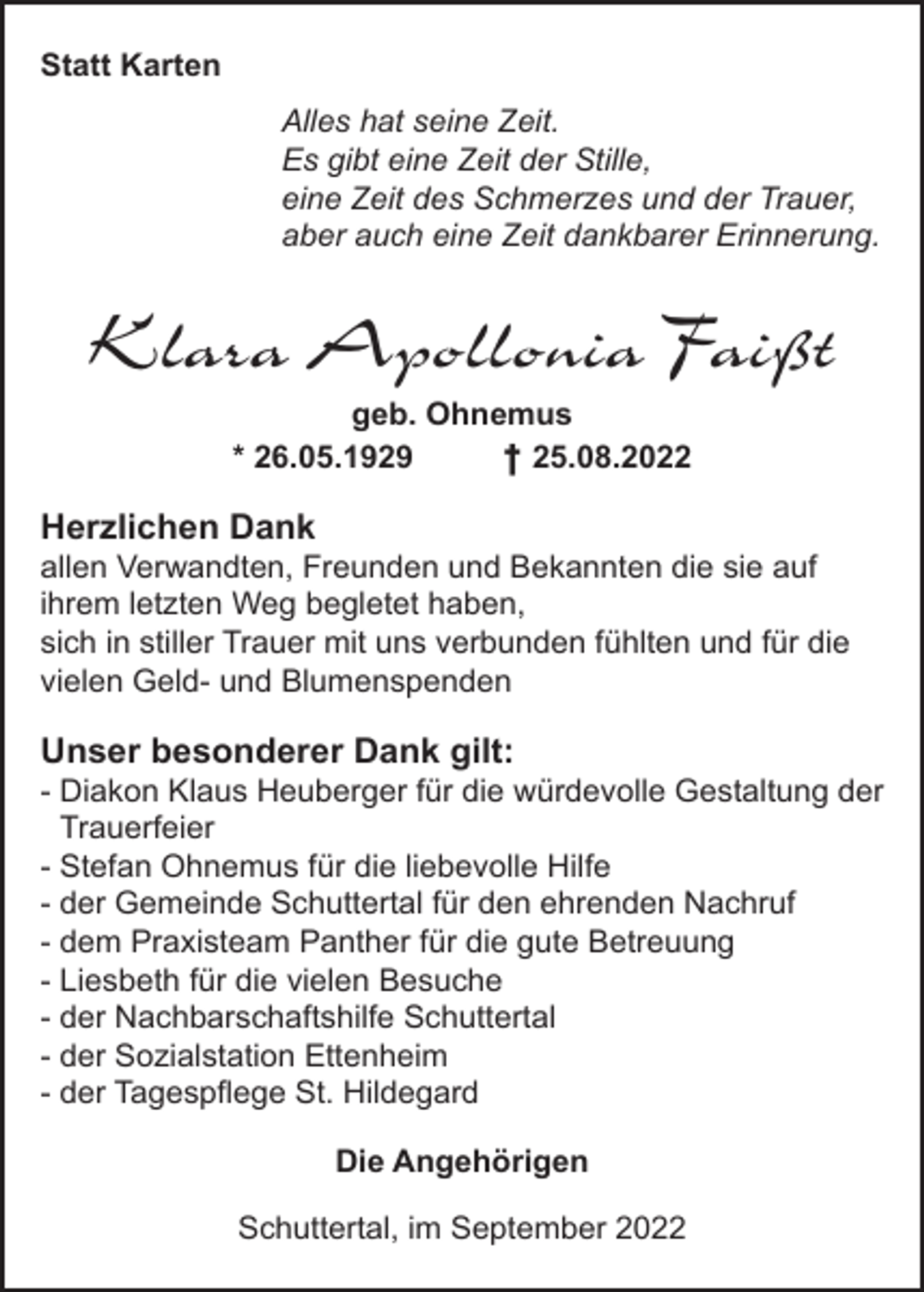 <p>Statt Karten<br />Alles hat seine Zeit.<br />Es gibt eine Zeit der Stille,<br />eine Zeit des Schmerzes und der Trauer,<br />aber auch eine Zeit dankbarer Erinnerung.</p><p>Klara Apollonia Faißt<br />geb. Ohnemus<br />* 26.05.1929<br />† 25.08.2022</p><p>Herzlichen Dank<br />allen Verwandten, Freunden und Bekannten die sie auf<br />ihrem letzten Weg begletet haben,<br />sich in stiller Trauer mit uns verbunden fühlten und für die<br />vielen Geld- und Blumenspenden</p><p>Unser besonderer Dank gilt:<br />- Diakon Klaus Heuberger für die würdevolle Gestaltung der<br />Trauerfeier<br />- Stefan Ohnemus für die liebevolle Hilfe<br />- der Gemeinde Schuttertal für den ehrenden Nachruf<br />- dem Praxisteam Panther für die gute Betreuung<br />- Liesbeth für die vielen Besuche<br />- der Nachbarschaftshilfe Schuttertal<br />- der Sozialstation Ettenheim<br />- der Tagespﬂege St. Hildegard<br />Die Angehörigen<br />Schuttertal, im September 2022</p>