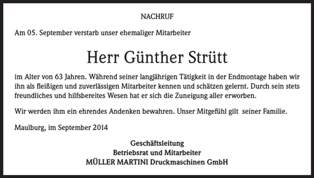 <p>NACHRUF<br />Am 05. September verstarb unser ehemaliger Mitarbeiter</p><p>Herr Günther Strütt<br />im Alter von 63 Jahren. Während seiner langjährigen Tätigkeit in der Endmontage haben wir<br />ihn als fleißigen und zuverlässigen Mitarbeiter kennen und schätzen gelernt. Durch sein stets<br />freundliches und hilfsbereites Wesen hat er sich die Zuneigung aller erworben.<br />Wir werden ihm ein ehrendes Andenken bewahren. Unser Mitgefühl gilt seiner Familie.<br />Maulburg, im September 2014<br />Geschäftsleitung<br />Betriebsrat und Mitarbeiter<br />MÜLLER MARTINI Druckmaschinen GmbH</p>