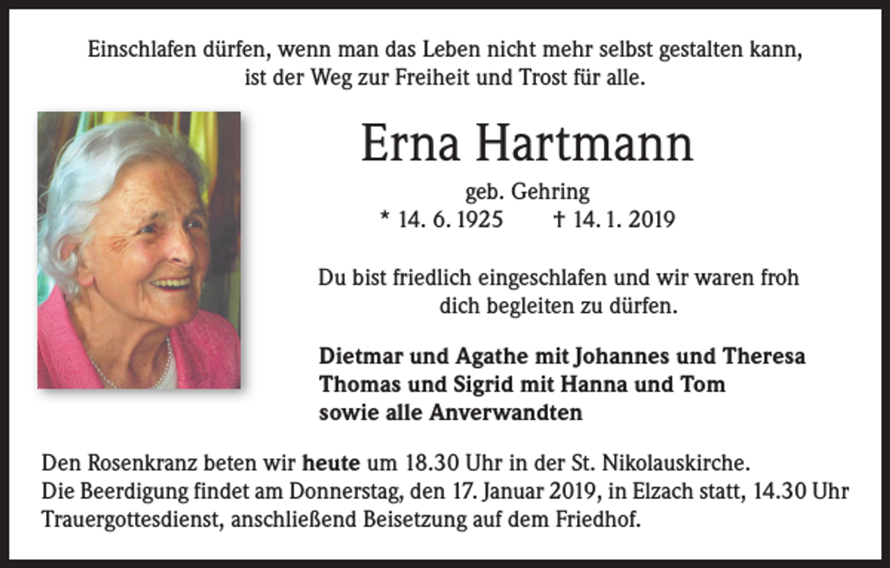 <p>Einschlafen dürfen, wenn man das Leben nicht mehr selbst gestalten kann,<br />ist der Weg zur Freiheit und Trost für alle.</p><p>Erna Hartmann<br />geb. Gehring<br />* 14. 6. 1925 † 14. 1. 2019<br />Du bist friedlich eingeschlafen und wir waren froh<br />dich b­ egleiten zu dürfen.<br />Dietmar und Agathe mit Johannes und Theresa<br />Thomas und Sigrid mit Hanna und Tom<br />sowie alle Anverwandten<br />Den Rosenkranz beten wir heute um 18.30 Uhr in der St. Nikolauskirche.<br />Die ­Beerdigung findet am Donnerstag, den 17. Januar 2019, in Elzach statt, 14.30 Uhr<br />Trauergottesdienst, anschließend Beisetzung auf dem Friedhof.</p>