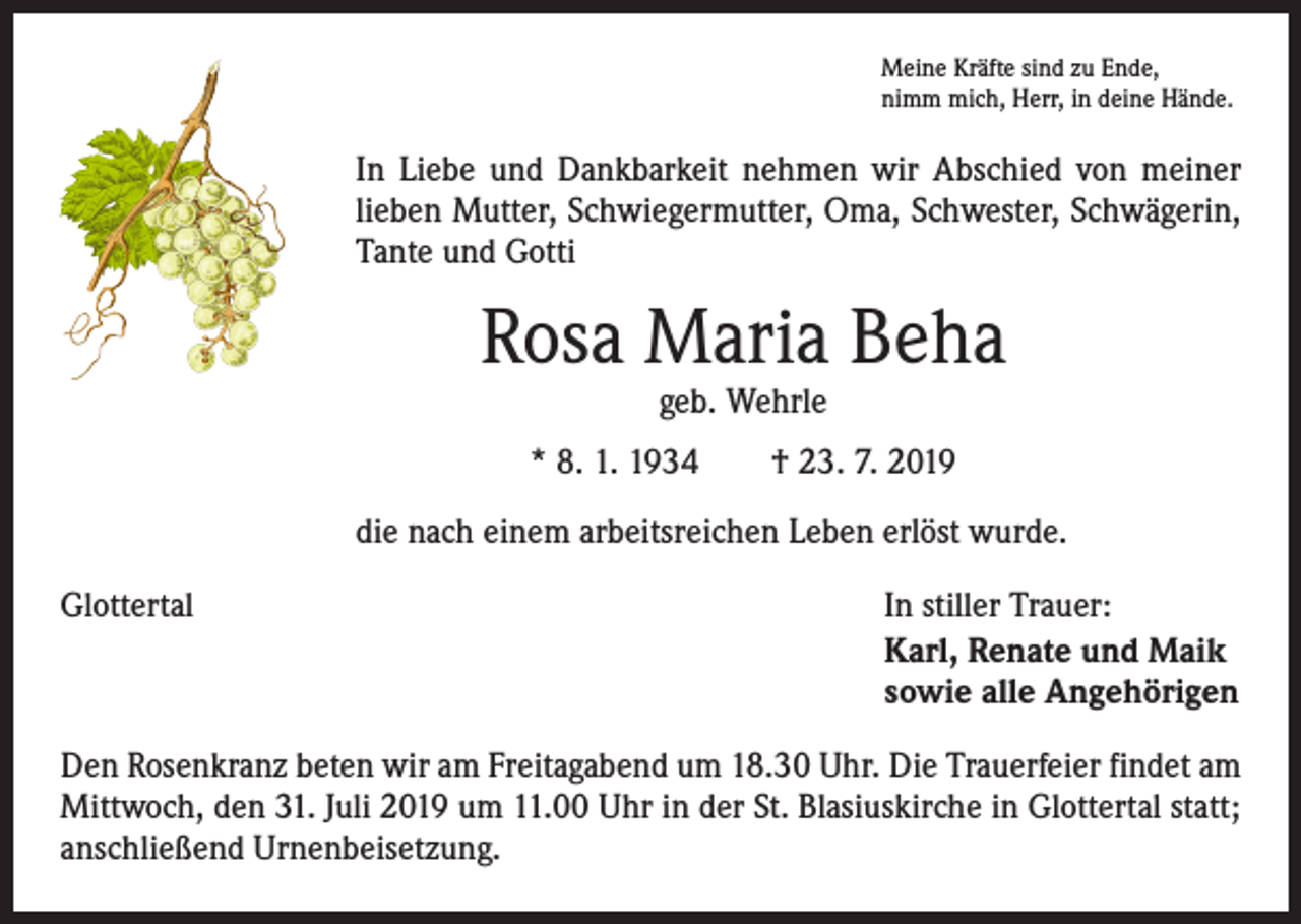 <p>Meine Kräfte sind zu Ende,<br />nimm mich, Herr, in deine Hände.</p><p>In Liebe und Dankbarkeit nehmen wir Abschied von meiner<br />lieben Mutter, Schwiegermutter, Oma, Schwester, Schwägerin,<br />Tante und Gotti</p><p>Rosa Maria Beha<br />geb. Wehrle</p><p>* 8. 1. 1934 † 23. 7. 2019<br />die nach einem arbeitsreichen Leben erlöst wurde.<br />Glottertal</p><p>In stiller Trauer:<br />Karl, Renate und Maik<br />sowie alle Angehörigen</p><p>Den Rosenkranz beten wir am Freitagabend um 18.30 Uhr. Die Trauerfeier findet am<br />Mittwoch, den 31. Juli 2019 um 11.00 Uhr in der St. Blasiuskirche in Glottertal statt;<br />anschließend Urnenbeisetzung.</p>