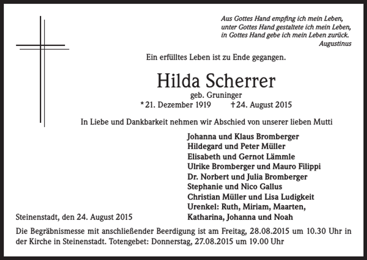 <p>Aus Gottes Hand empfing ich mein Leben,<br />unter Gottes Hand gestaltete ich mein Leben,<br />in Gottes Hand gebe ich mein Leben zurück.<br />Augustinus</p><p>Ein erfülltes Leben ist zu Ende gegangen.</p><p>Hildageb. Scherrer<br />Gruninger<br />* 21. Dezember 1919</p><p>† 24. August 2015</p><p>In Liebe und Dankbarkeit nehmen wir Abschied von unserer lieben Mutti</p><p>Steinenstadt, den 24. August 2015</p><p>Johanna und Klaus Bromberger<br />Hildegard und Peter Müller<br />Elisabeth und Gernot Lämmle<br />Ulrike Bromberger und Mauro Filippi<br />Dr. Norbert und Julia Bromberger<br />Stephanie und Nico Gallus<br />Christian Müller und Lisa Ludigkeit<br />Urenkel: Ruth, Miriam, Maarten,<br />Katharina, Johanna und Noah</p><p>Die Begräbnismesse mit anschließender Beerdigung ist am Freitag, 28.08.2015 um 10.30 Uhr in<br />der Kirche in Steinenstadt. Totengebet: Donnerstag, 27.08.2015 um 19.00 Uhr</p>