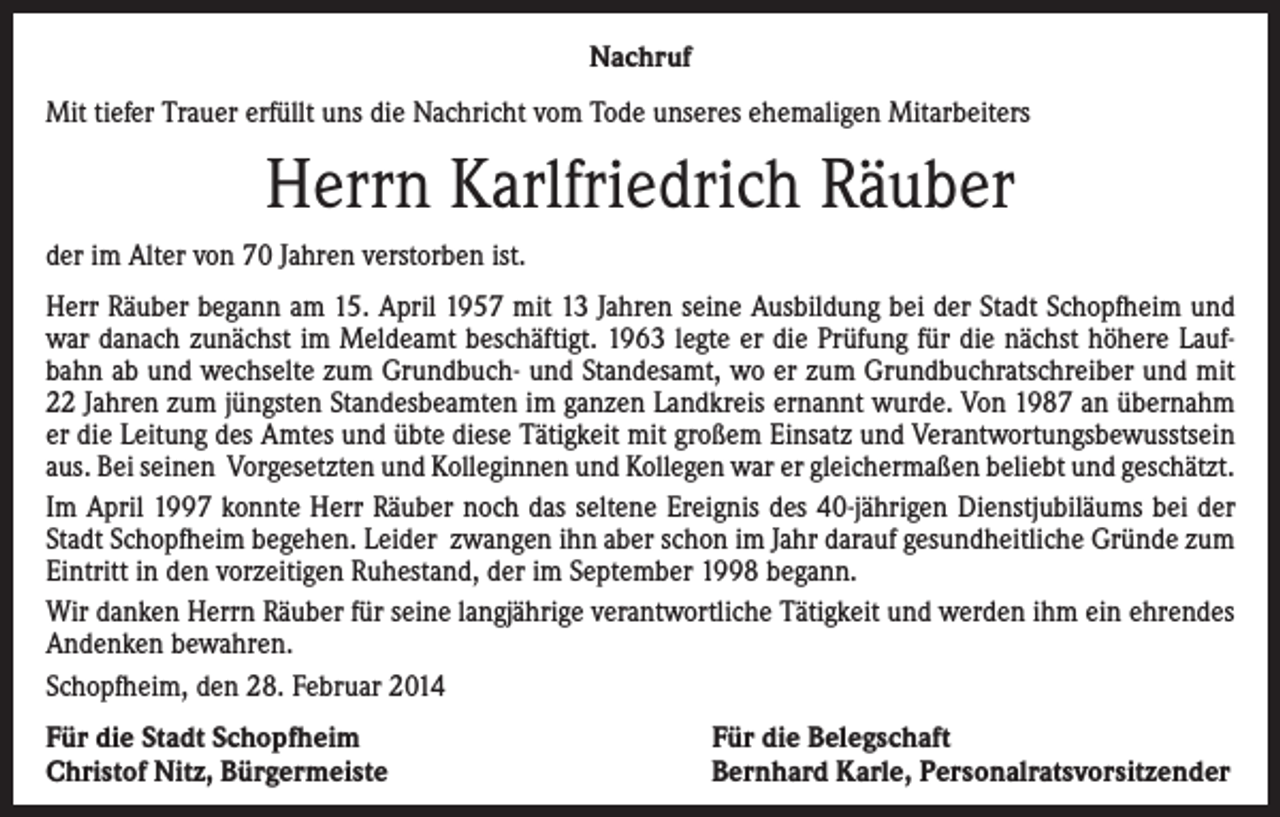 <p>Nachruf<br />Mit tiefer Trauer erfüllt uns die Nachricht vom Tode unseres ehemaligen Mitarbeiters</p><p>Herrn Karlfriedrich Räuber<br />der im Alter von 70 Jahren verstorben ist.<br />Herr Räuber begann am 15. April 1957 mit 13 Jahren seine Ausbildung bei der Stadt Schopfheim und<br />war danach zunächst im Meldeamt beschäftigt. 1963 legte er die Prüfung für die nächst höhere Laufbahn ab und wechselte zum Grundbuch- und Standesamt, wo er zum Grundbuchratschreiber und mit<br />22 Jahren zum jüngsten Standesbeamten im ganzen Landkreis ernannt wurde. Von 1987 an übernahm<br />er die Leitung des Amtes und übte diese Tätigkeit mit großem Einsatz und Verantwortungsbewusstsein<br />aus. Bei seinen Vorgesetzten und Kolleginnen und Kollegen war er gleichermaßen beliebt und geschätzt.<br />Im April 1997 konnte Herr Räuber noch das seltene Ereignis des 40-jährigen Dienstjubiläums bei der<br />Stadt Schopfheim begehen. Leider zwangen ihn aber schon im Jahr darauf gesundheitliche Gründe zum<br />Eintritt in den vorzeitigen Ruhestand, der im September 1998 begann.<br />Wir danken Herrn Räuber für seine langjährige verantwortliche Tätigkeit und werden ihm ein ehrendes<br />Andenken bewahren.<br />Schopfheim, den 28. Februar 2014<br />Für die Stadt Schopfheim<br />Christof Nitz, Bürgermeiste</p><p>Für die Belegschaft<br />Bernhard Karle, Personalratsvorsitzender</p>