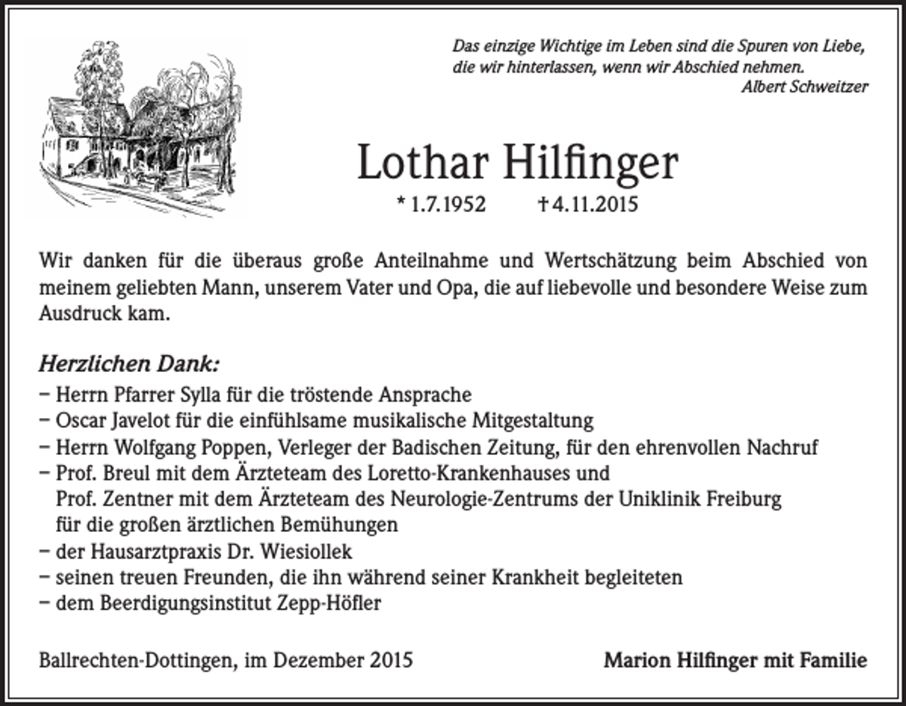 <p>Das einzige Wichtige im Leben sind die Spuren von Liebe,<br />die wir hinterlassen, wenn wir Abschied nehmen.</p><p>Albert Schweitzer</p><p>Lothar Hilfinger<br />* 1.7.1952</p><p>† 4.11.2015</p><p>Wir danken für die überaus große Anteilnahme und Wertschätzung beim Abschied von<br />meinem geliebten Mann, unserem Vater und Opa, die auf liebevolle und besondere Weise zum<br />Ausdruck kam.</p><p>Herzlichen Dank:<br />– Herrn Pfarrer Sylla für die tröstende Ansprache<br />– Oscar Javelot für die einfühlsame musikalische Mitgestaltung<br />– Herrn Wolfgang Poppen, Verleger der Badischen Zeitung, für den ehrenvollen Nachruf<br />– Prof. Breul mit dem Ärzteteam des Loretto-Krankenhauses und<br />Prof. Zentner mit dem Ärzteteam des Neurologie-Zentrums der Uniklinik Freiburg<br />für die großen ärztlichen Bemühungen<br />– der Hausarztpraxis Dr. Wiesiollek<br />– seinen treuen Freunden, die ihn während seiner Krankheit begleiteten<br />– dem Beerdigungsinstitut Zepp-Höfler<br />Ballrechten-Dottingen, im Dezember 2015</p><p>Marion Hilfinger mit Familie</p>