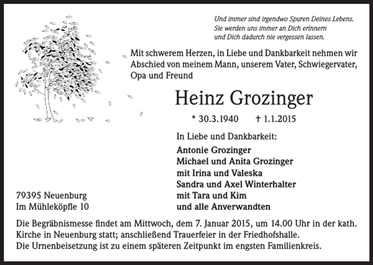 <p>Und immer sind irgendwo Spuren Deines Lebens.<br />Sie werden uns immer an Dich erinnern<br />und Dich dadurch nie vergessen lassen.</p><p>Mit schwerem Herzen, in Liebe und Dankbarkeit nehmen wir<br />Abschied von meinem Mann, unserem Vater, Schwiegervater,<br />Opa und Freund</p><p>Heinz Grozinger<br />* 30.3.1940</p><p>79395 Neuenburg<br />Im Mühleköpfle 10</p><p>† 1.1.2015</p><p>In Liebe und Dankbarkeit:<br />Antonie Grozinger<br />Michael und Anita Grozinger<br />mit Irina und Valeska<br />Sandra und Axel Winterhalter<br />mit Tara und Kim<br />und alle Anverwandten</p><p>Die Begräbnismesse findet am Mittwoch, dem 7. Januar 2015, um 14.00 Uhr in der kath.<br />Kirche in Neuenburg statt; anschließend Trauerfeier in der Friedhofshalle.<br />Die Urnenbeisetzung ist zu einem späteren Zeitpunkt im engsten Familienkreis.</p>