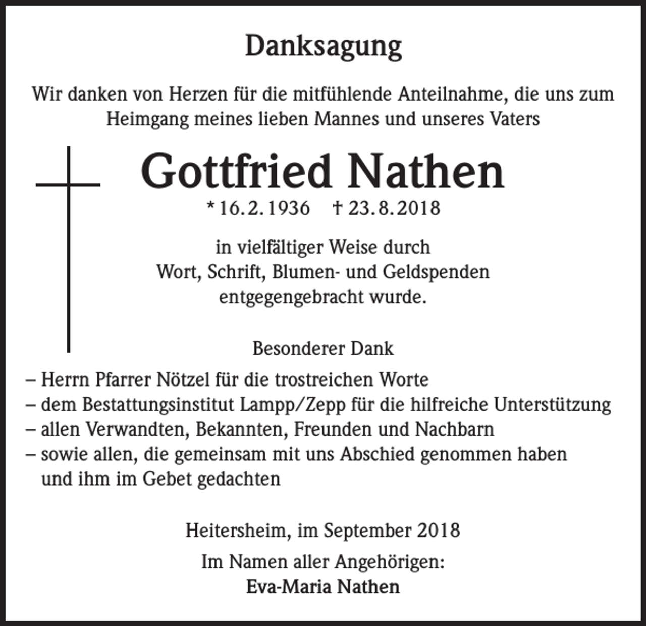 <p>Danksagung<br />Wir danken von Herzen für die mitfühlende Anteilnahme, die uns zum<br />Heimgang meines lieben Mannes und unseres Vaters</p><p>Gottfried Nathen<br />* 16. 2. 1936</p><p>† 23. 8. 2018</p><p>in vielfältiger Weise durch<br />Wort, Schrift, Blumen- und Geldspenden<br />entgegengebracht wurde.<br />Besonderer Dank<br />– Herrn Pfarrer Nötzel für die trostreichen Worte<br />– dem Bestattungsinstitut Lampp/Zepp für die hilfreiche Unterstützung<br />– allen Verwandten, Bekannten, Freunden und Nachbarn<br />– sowie allen, die gemeinsam mit uns Abschied genommen haben<br />und ihm im Gebet gedachten<br />Heitersheim, im September 2018<br />Im Namen aller Angehörigen:<br />Eva-Maria Nathen</p>