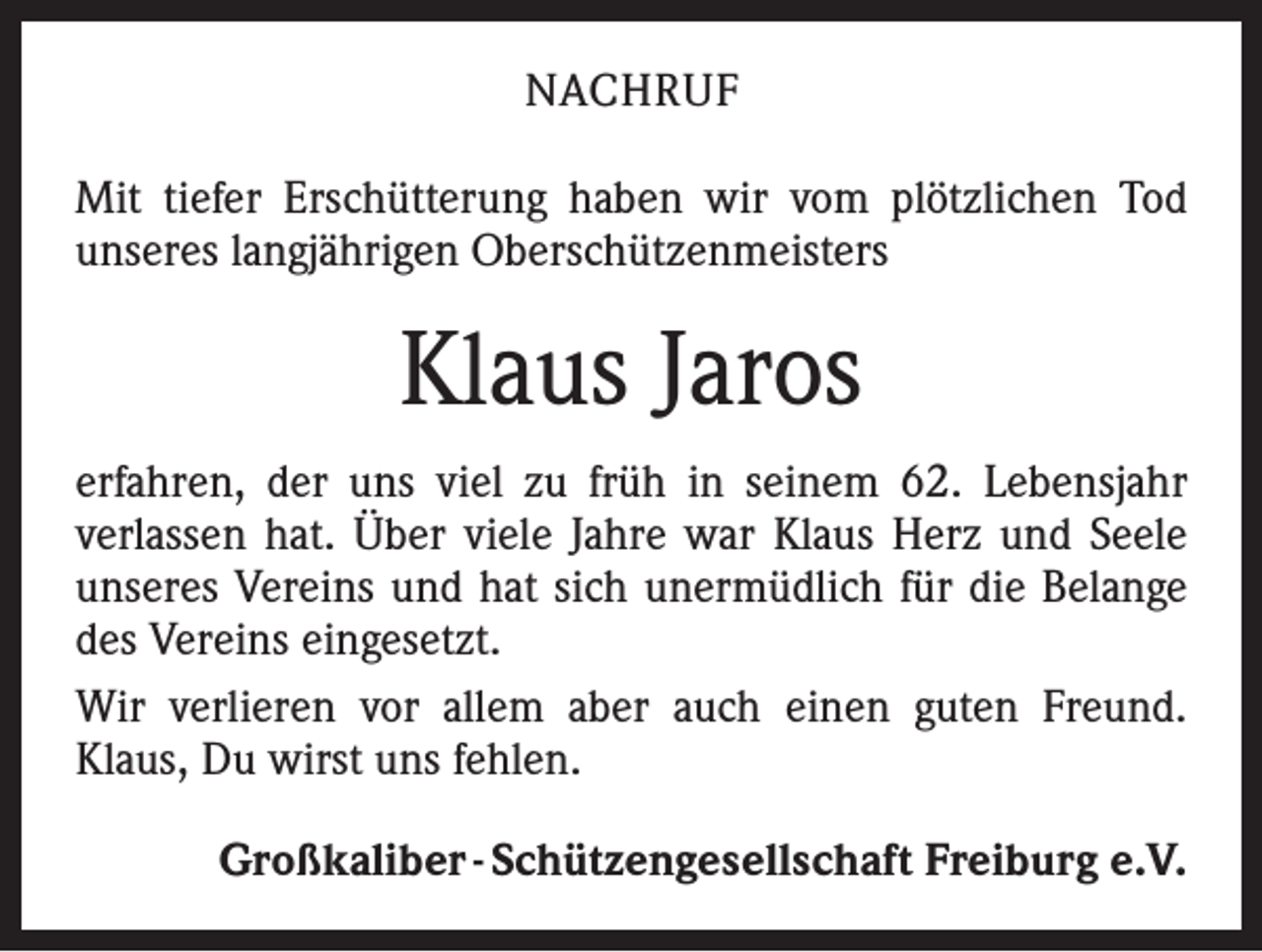 <p>NACHRUF<br />Mit tiefer Erschütterung haben wir vom plötzlichen Tod<br />unseres langjährigen Oberschützenmeisters</p><p>Klaus Jaros<br />erfahren, der uns viel zu früh in seinem 62. Lebensjahr<br />­verlassen hat. Über viele Jahre war Klaus Herz und Seele<br />unseres Vereins und hat sich unermüdlich für die Belange<br />des Vereins eingesetzt.<br />Wir verlieren vor allem aber auch einen guten Freund.<br />Klaus, Du wirst uns fehlen.</p><p>Großkaliber - Schützengesellschaft Freiburg e.V.</p>