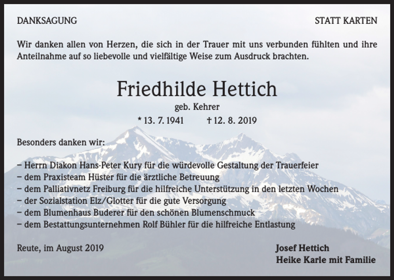 <p>DANKSAGUNG</p><p>STATT KARTEN</p><p>Wir danken allen von Herzen, die sich in der Trauer mit uns verbunden fühlten und ihre<br />Anteilnahme auf so liebevolle und vielfältige Weise zum Ausdruck brachten.</p><p>Friedhilde Hettich<br />geb. Kehrer<br />* 13. 7. 1941 † 12. 8. 2019</p><p>Besonders danken wir:<br />– Herrn Diakon Hans-Peter Kury für die würdevolle Gestaltung der Trauerfeier<br />– dem Praxisteam Hüster für die ärztliche Betreuung<br />– dem Palliativnetz Freiburg für die hilfreiche Unterstützung in den letzten Wochen<br />– der Sozialstation Elz/Glotter für die gute Versorgung<br />– dem Blumenhaus Buderer für den schönen Blumenschmuck<br />– dem Bestattungsunternehmen Rolf Bühler für die hilfreiche Entlastung<br />Reute, im August 2019</p><p>J osef Hettich<br />Heike Karle mit Familie</p>