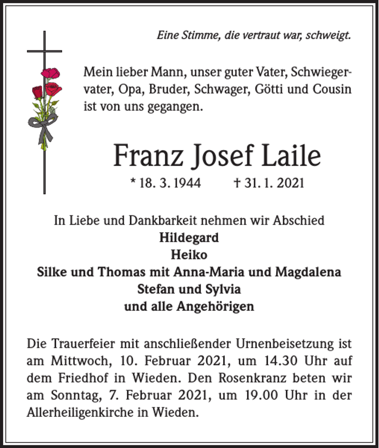 <p>Eine Stimme, die vertraut war, schweigt.</p><p>Mein lieber Mann, unser guter Vater, Schwiegervater, Opa, Bruder, Schwager, Götti und Cousin<br />ist von uns gegangen.</p><p>Franz Josef Laile<br />* 18. 3. 1944</p><p>† 31. 1. 2021</p><p>In Liebe und Dankbarkeit nehmen wir Abschied<br />Hildegard<br />Heiko<br />Silke und Thomas mit Anna-Maria und Magdalena<br />Stefan und Sylvia<br />und alle Angehörigen<br />Die Trauerfeier mit anschließender Urnenbeisetzung ist<br />am Mittwoch, 10. Februar 2021, um 14.30 Uhr auf<br />dem Friedhof in Wieden. Den Rosenkranz beten wir<br />am Sonntag, 7. Februar 2021, um 19.00 Uhr in der<br />Allerheiligenkirche in Wieden.</p>