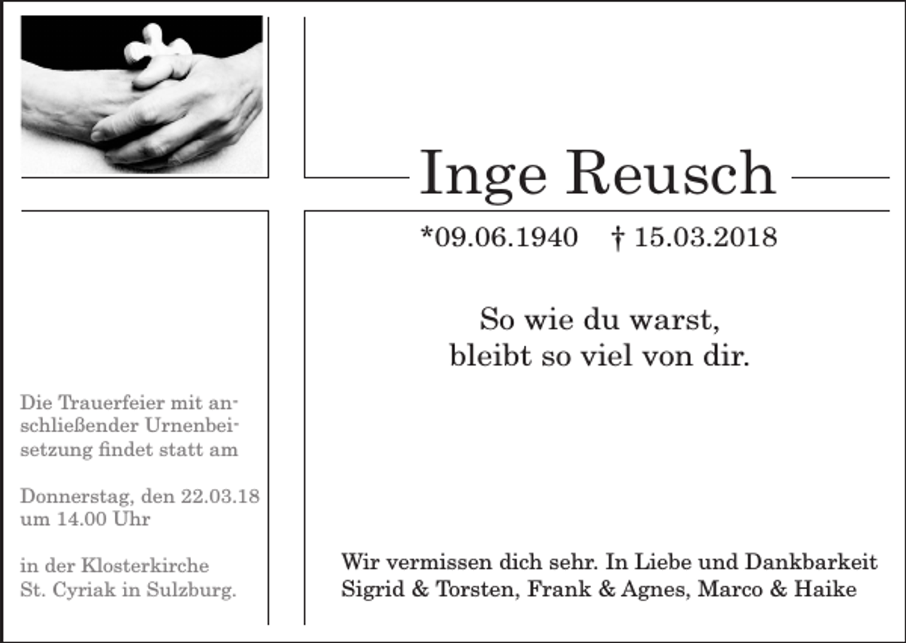 <p>Inge Reusch<br />*09.06.1940</p><p>† 15.03.2018</p><p>So wie du warst,<br />bleibt so viel von dir.<br />Die Trauerfeier mit anschließender Urnenbeisetzung ndet statt am<br />Donnerstag, den 22.03.18<br />um 14.00 Uhr<br />in der Klosterkirche<br />St. Cyriak in Sulzburg.</p><p>Wir vermissen dich sehr. In Liebe und Dankbarkeit<br />Sigrid &amp; Torsten, Frank &amp; Agnes, Marco &amp; Haike</p>