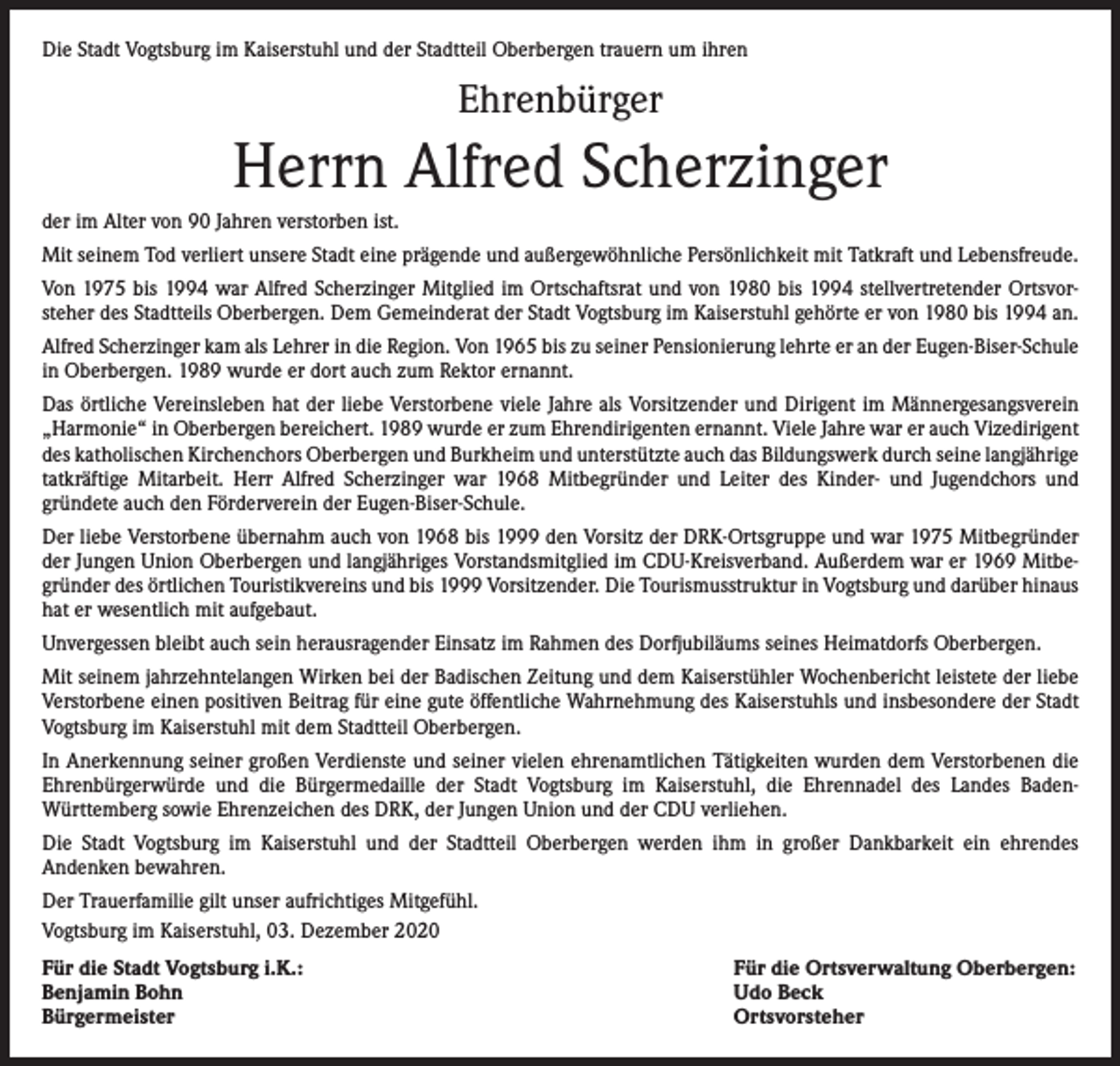 <p>Die Stadt Vogtsburg im Kaiserstuhl und der Stadtteil Oberbergen trauern um ihren</p><p>Ehrenbürger</p><p>Herrn Alfred Scherzinger<br />der im Alter von 90 Jahren verstorben ist.<br />Mit seinem Tod verliert unsere Stadt eine prägende und außergewöhnliche Persönlichkeit mit Tatkraft und Lebensfreude.<br />Von 1975 bis 1994 war Alfred Scherzinger Mitglied im Ortschaftsrat und von 1980 bis 1994 stellvertretender Ortsvor­<br />steher des Stadtteils Oberbergen. Dem Gemeinderat der Stadt Vogtsburg im Kaiserstuhl gehörte er von 1980 bis 1994 an.<br />Alfred Scherzinger kam als Lehrer in die Region. Von 1965 bis zu seiner Pensionierung lehrte er an der ­Eugen-Biser-Schule<br />in Oberbergen. 1989 wurde er dort auch zum Rektor ernannt.<br />Das örtliche Vereinsleben hat der liebe Verstorbene viele Jahre als Vorsitzender und Dirigent im Männergesangsverein<br />„Harmonie“ in Oberbergen bereichert. 1989 wurde er zum Ehrendirigenten ernannt. Viele Jahre war er auch Vizedirigent<br />des katholischen Kirchenchors Oberbergen und Burkheim und unterstützte auch das Bildungswerk durch seine ­langjährige<br />tatkräftige Mitarbeit. Herr Alfred Scherzinger war 1968 Mitbegründer und Leiter des Kinder- und Jugendchors und<br />­gründete auch den Förderverein der Eugen-Biser-Schule.<br />Der liebe Verstorbene übernahm auch von 1968 bis 1999 den Vorsitz der DRK-Ortsgruppe und war 1975 Mitbegründer<br />der Jungen Union Oberbergen und langjähriges Vorstandsmitglied im CDU-Kreisverband. Außerdem war er 1969 Mitbe­<br />gründer des örtlichen Touristikvereins und bis 1999 Vorsitzender. Die Tourismusstruktur in Vogtsburg und darüber hinaus<br />hat er wesentlich mit aufgebaut.<br />Unvergessen bleibt auch sein herausragender Einsatz im Rahmen des Dorfjubiläums seines Heimatdorfs Oberbergen.<br />Mit seinem jahrzehntelangen Wirken bei der Badischen Zeitung und dem Kaiserstühler Wochenbericht leistete der liebe<br />Verstorbene einen positiven Beitrag für eine gute öffentliche Wahrnehmung des Kaiserstuhls und insbesondere der Stadt<br />Vogtsburg im Kaiserstuhl mit dem Stadtteil Oberbergen.<br />In Anerkennung seiner großen Verdienste und seiner vielen ehrenamtlichen Tätigkeiten wurden dem Verstorbenen die<br />Ehrenbürgerwürde und die Bürgermedaille der Stadt Vogtsburg im Kaiserstuhl, die Ehrennadel des Landes Baden-­<br />Württemberg sowie Ehrenzeichen des DRK, der Jungen Union und der CDU verliehen.<br />Die Stadt Vogtsburg im Kaiserstuhl und der Stadtteil Oberbergen werden ihm in großer Dankbarkeit ein ehrendes<br />­Andenken bewahren.<br />Der Trauerfamilie gilt unser aufrichtiges Mitgefühl.<br />Vogtsburg im Kaiserstuhl, 03. Dezember 2020<br />Für die Stadt Vogtsburg i.K.:<br />Benjamin Bohn<br />Bürgermeister</p><p>Für die Ortsverwaltung Oberbergen:<br />Udo Beck<br />Ortsvorsteher</p>