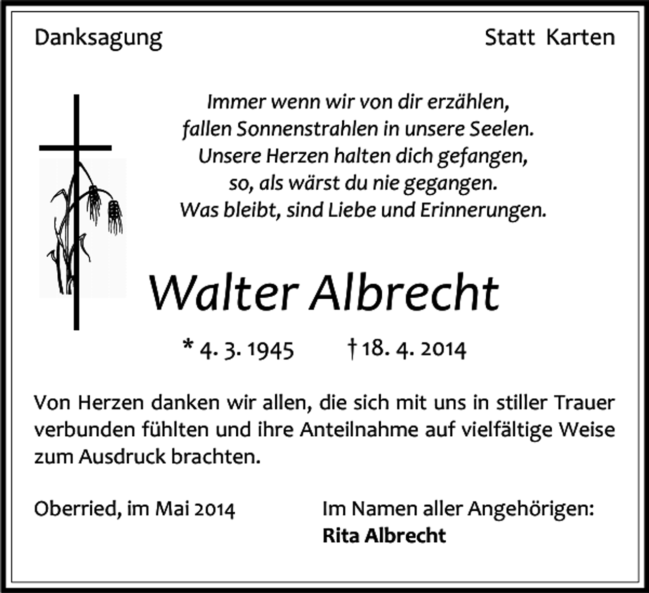 <p>Danksagung</p><p>Statt Karten<br />Immer wenn wir von dir erzählen,<br />fallen Sonnenstrahlen in unsere Seelen.<br />Unsere Herzen halten dich gefangen,<br />so, als wärst du nie gegangen.<br />Was bleibt, sind Liebe und Erinnerungen.</p><p>Walter Albrecht<br />* 4. 3. 1945</p><p>† 18. 4. 2014</p><p>79199<br />Kirchzarten<br />Von<br />Herzen<br />danken wir allen, die sich mit uns in stiller Trauer<br />Dr.<br />Gremmelsbacher-Straße<br />32<br />verbunden fühlten und ihre Anteilnahme<br />auf vielfältige Weise<br />zum Ausdruck brachten.<br />Oberried, im Mai 2014</p><p>Im Namen aller Angehörigen:<br />Rita Albrecht</p>