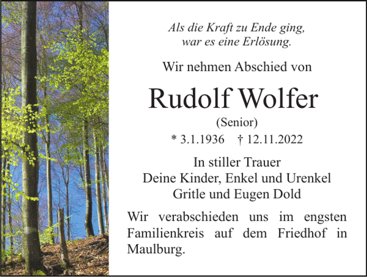 <p>Als die Kraft zu Ende ging,<br />war es eine Erlösung.</p><p>Wir nehmen Abschied von</p><p>Rudolf Wolfer<br />(Senior)<br />* 3.1.1936 † 12.11.2022</p><p>In stiller Trauer<br />Deine Kinder, Enkel und Urenkel<br />Gritle und Eugen Dold<br />Wir verabschieden uns im engsten<br />Familienkreis auf dem Friedhof in<br />Maulburg.</p>