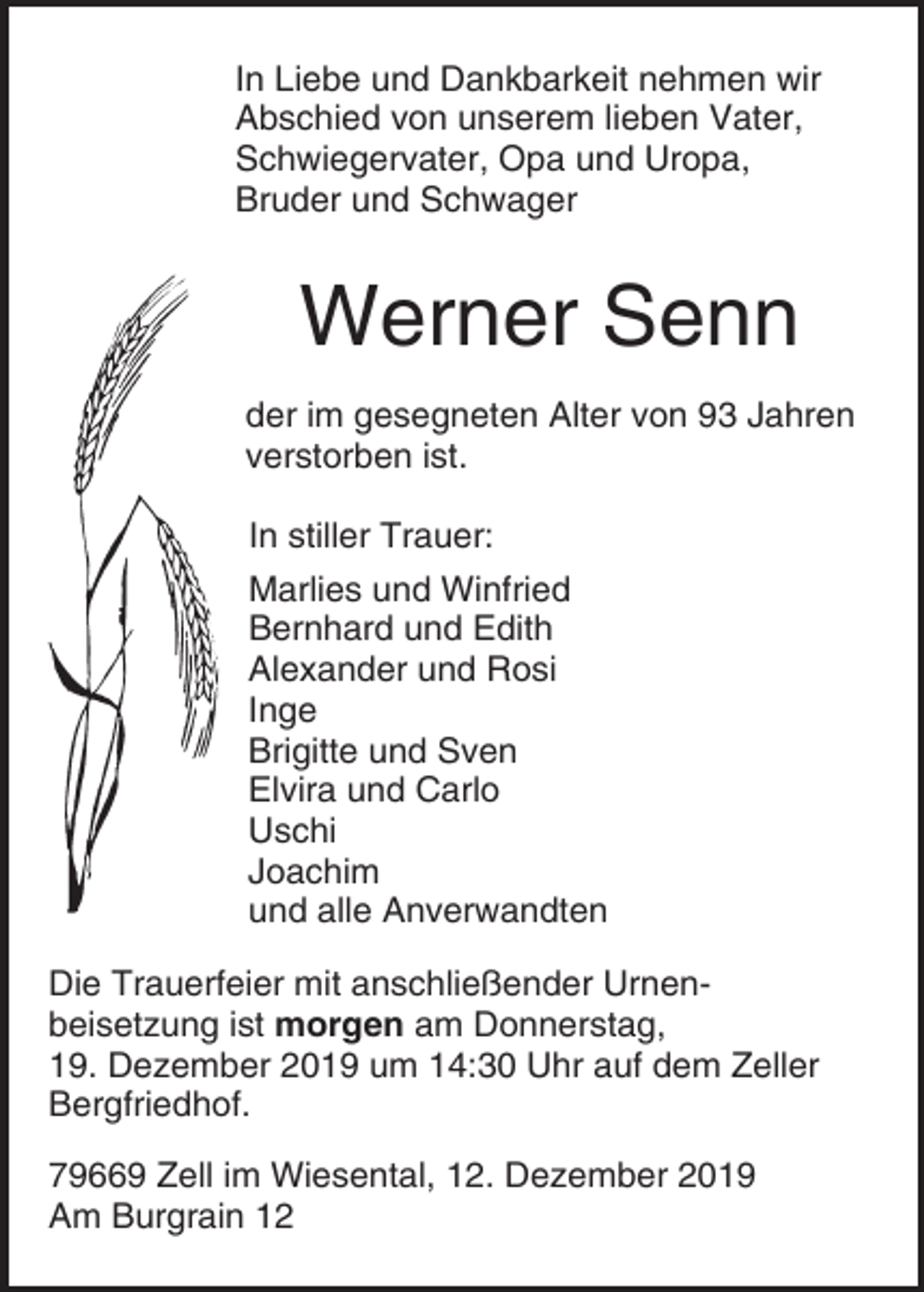 <p>In Liebe und Dankbarkeit nehmen wir<br />Abschied von unserem lieben Vater,<br />Schwiegervater, Opa und Uropa,<br />Bruder und Schwager</p><p>Werner Senn<br />der im gesegneten Alter von 93 Jahren<br />verstorben ist.<br />In stiller Trauer:<br />Marlies und Winfried<br />Bernhard und Edith<br />Alexander und Rosi<br />Inge<br />Brigitte und Sven<br />Elvira und Carlo<br />Uschi<br />Joachim<br />und alle Anverwandten<br />Die Trauerfeier mit anschließender Urnenbeisetzung ist morgen am Donnerstag,<br />19. Dezember 2019 um 14:30 Uhr auf dem Zeller<br />Bergfriedhof.<br />79669 Zell im Wiesental, 12. Dezember 2019<br />Am Burgrain 12</p>