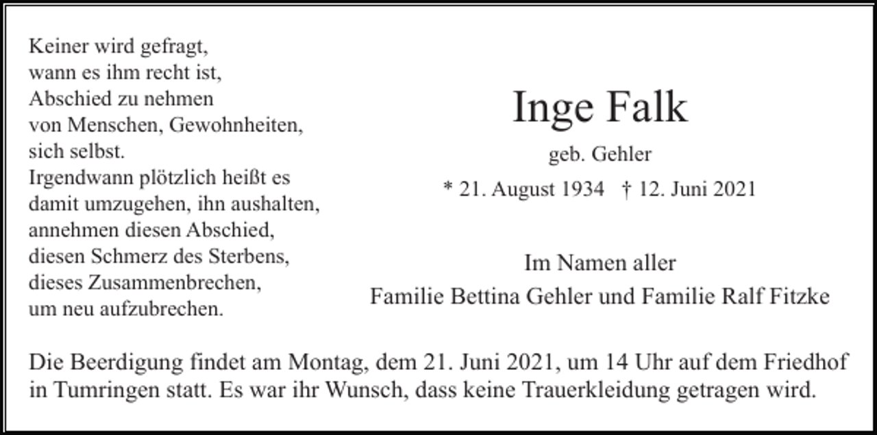 <p>Keiner wird gefragt,<br />wann es ihm recht ist,<br />Abschied zu nehmen<br />von Menschen, Gewohnheiten,<br />sich selbst.<br />Irgendwann plötzlich heißt es<br />damit umzugehen, ihn aushalten,<br />annehmen diesen Abschied,<br />diesen Schmerz des Sterbens,<br />dieses Zusammenbrechen,<br />um neu aufzubrechen.</p><p>Inge Falk<br />geb. Gehler<br />* 21. August 1934 † 12. Juni 2021</p><p>Im Namen aller<br />Familie Bettina Gehler und Familie Ralf Fitzke</p><p>Die Beerdigung findet am Montag, dem 21. Juni 2021, um 14 Uhr auf dem Friedhof<br />in Tumringen statt. Es war ihr Wunsch, dass keine Trauerkleidung getragen wird.</p>