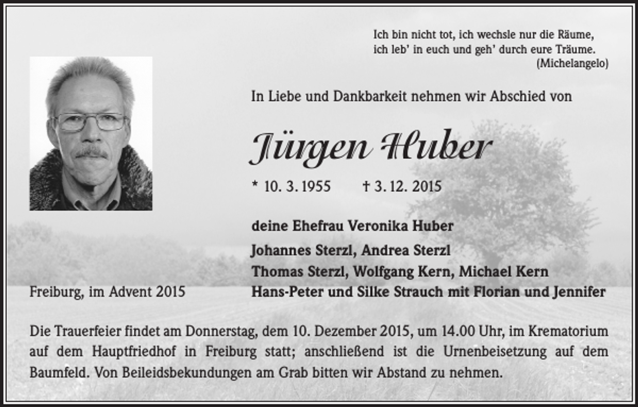 <p>Ich bin nicht tot, ich wechsle nur die Räume,<br />ich leb’ in euch und geh’ durch eure Träume.</p><p>(Michelangelo)</p><p>In Liebe und Dankbarkeit nehmen wir Abschied von</p><p>Jürgen Huber<br />* 10. 3. 1955 † 3. 12. 2015</p><p>Freiburg, im Advent 2015</p><p>deine Ehefrau Veronika Huber<br />Johannes Sterzl, Andrea Sterzl<br />Thomas Sterzl, Wolfgang Kern, Michael Kern<br />Hans-Peter und Silke Strauch mit Florian und Jennifer</p><p>Die Trauerfeier findet am Donnerstag, dem 10. Dezember 2015, um 14.00 Uhr, im Krematorium<br />auf dem Hauptfriedhof in Freiburg statt; anschließend ist die Urnen­beisetzung auf dem<br />­Baumfeld. Von Beileidsbekundungen am Grab bitten wir Abstand zu nehmen.</p>