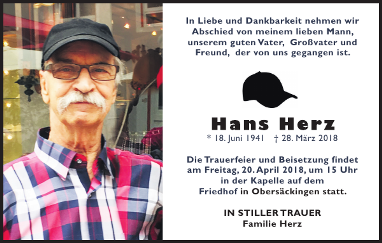 <p>IInn Liebe<br />Li e b e und<br />u n d Dankbarkeit<br />D a n k b a r k ei t nehmen<br />n e h m e n wir<br />wi r<br />AAbschied<br />b s c hi e d vvon<br />o n meinem<br />m ei n e m lilieben<br />e b e n Mann,<br />M a n n,<br />uunserem<br />n s e r e m gguten<br />u t e n Vater,<br />V a t e r, Großvater<br />G r o ß v a t e r uund<br />nd<br />Freund,<br />F r e u n d, dder<br />e r vvon<br />o n uuns<br />n s ggegangen<br />e g a n g e n i ist.<br />s t.</p><p>** 18.<br />1 8. JJuni<br />u ni 11941<br />9 4 1 †† 228.<br />8. März<br />M ä r z 22<br />Di e Tr<br />a u e rf ei e r uund<br />n d BBeisetzung<br />ei s e t z u n g fifindet<br />n d et<br />Die<br />Trauerfeier<br />a m Freitag,<br />F r ei t a g, 20.<br />2 0. April<br />A p ril 2018,<br />2 0 1 8, um<br />u m 11 Uhr<br />U hr<br />am<br />i n der<br />d e r Kapelle<br />K a p ell e auf<br />a uf dem<br />de m<br />in<br />Friedhof<br />F ri e d h of iinn Obersäckingen<br />O b e r s ä c ki n g e n statt.<br />s t a t t.<br />IN<br />I N STILLER<br />S TI L L E R TRAUER<br />T R A UE R<br />FFamilie<br />a mili e Herz<br />H er z</p>
