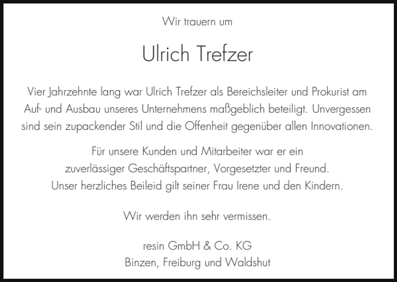 <p>Wir trauern um</p><p>Ulrich Trefzer<br />Vier Jahrzehnte lang war Ulrich Trefzer als Bereichsleiter und Prokurist am<br />Auf- und Ausbau unseres Unternehmens maßgeblich beteiligt. Unvergessen<br />sind sein zupackender Stil und die Offenheit gegenüber allen Innovationen.<br />Für unsere Kunden und Mitarbeiter war er ein<br />zuverlässiger Geschäftspartner, Vorgesetzter und Freund.<br />Unser herzliches Beileid gilt seiner Frau Irene und den Kindern.<br />Wir werden ihn sehr vermissen.<br />resin GmbH &amp; Co. KG<br />Binzen, Freiburg und Waldshut</p>