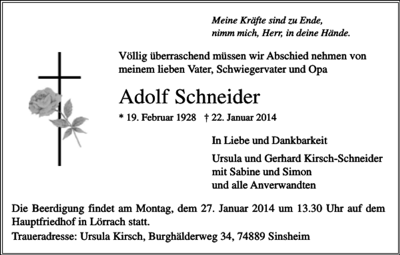 <p>Meine Kräfte sind zu Ende,<br />nimm mich, Herr, in deine Hände.</p><p>Völlig überraschend müssen wir Abschied nehmen von<br />meinem lieben Vater, Schwiegervater und Opa</p><p>Adolf Schneider<br />* 19. Februar 1928 † 22. Januar 2014</p><p>In Liebe und Dankbarkeit<br />Ursula und Gerhard Kirsch-Schneider<br />mit Sabine und Simon<br />und alle Anverwandten<br />Die Beerdigung findet am Montag, dem 27. Januar 2014 um 13.30 Uhr auf dem<br />Hauptfriedhof in Lörrach statt.<br />Traueradresse: Ursula Kirsch, Burghälderweg 34, 74889 Sinsheim</p>