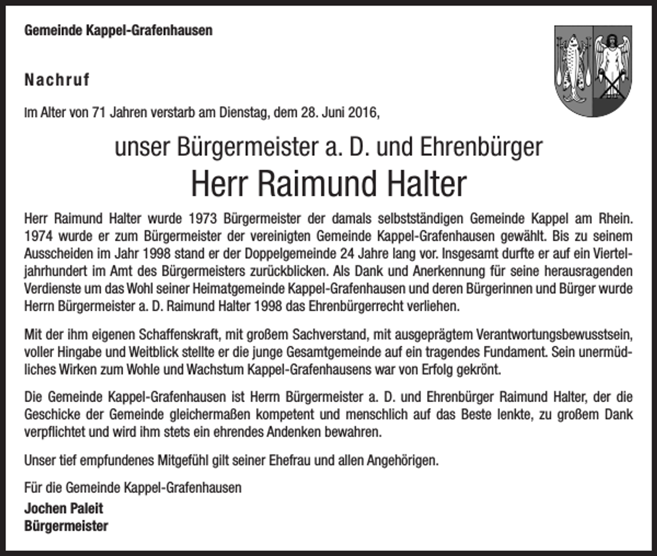 <p>Gemeinde Kappel-Grafenhausen</p><p>Nachruf<br />Im Alter von 71 Jahren verstarb am Dienstag, dem 28. Juni 2016,</p><p>unser Bürgermeister a. D. und Ehrenbürger</p><p>Herr Raimund Halter<br />Herr Raimund Halter wurde 1973 Bürgermeister der damals selbstständigen Gemeinde Kappel am Rhein.­<br />1974 wurde er zum Bürgermeister der vereinigten Gemeinde Kappel-Grafenhausen gewählt. Bis zu seinem<br />Ausscheiden im Jahr 1998 stand er der Doppelgemeinde 24 Jahre lang vor. Insgesamt durfte er auf ein Viertel­<br />jahrhundert im Amt des Bürgermeisters zurückblicken. Als Dank und Anerkennung für seine herausragenden<br />Verdienste um das Wohl seiner Heimatgemeinde Kappel-Grafenhausen und deren Bürgerinnen und Bürger wurde<br />Herrn Bürgermeister a. D. Raimund Halter 1998 das Ehrenbürgerrecht verliehen.<br />Mit der ihm eigenen Schaffenskraft, mit großem Sachverstand, mit ausgeprägtem Verantwortungsbewusstsein,<br />voller Hingabe und Weitblick stellte er die junge Gesamtgemeinde auf ein tragendes Fundament. Sein unermüdliches Wirken zum Wohle und Wachstum Kappel-Grafenhausens war von Erfolg gekrönt.<br />Die Gemeinde Kappel-Grafenhausen ist Herrn Bürgermeister a. D. und Ehrenbürger Raimund Halter, der die<br />Geschicke der Gemeinde gleichermaßen kompetent und menschlich auf das Beste lenkte, zu großem Dank<br />­verpflichtet und wird ihm stets ein ehrendes Andenken bewahren.<br />Unser tief empfundenes Mitgefühl gilt seiner Ehefrau und allen Angehörigen.<br />Für die Gemeinde Kappel-Grafenhausen<br />Jochen Paleit<br />Bürgermeister</p>